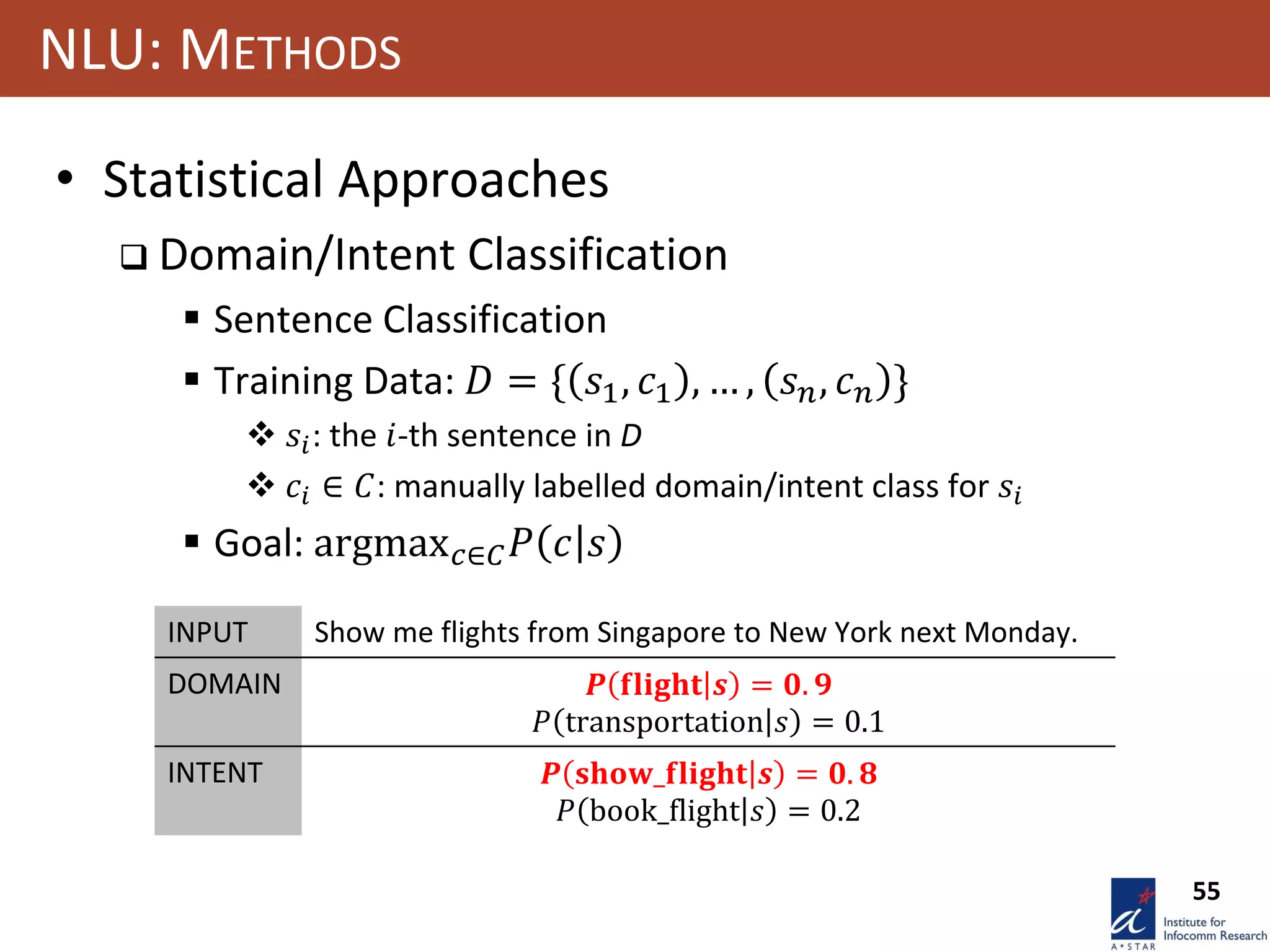 55
NLU: METHODS
• Statistical Approaches
 Domain/Intent Classification
 Sentence Classification
 Training Data: 𝐷 = { 𝑠1, 𝑐1 , … , 𝑠 𝑛, 𝑐 𝑛 }
 𝑠𝑖: the 𝑖-th sentence in D
 𝑐𝑖 ∈ 𝐶: manually labelled domain/intent class for 𝑠𝑖
 Goal: argmax 𝑐∈𝐶 𝑃 𝑐 𝑠
INPUT Show me flights from Singapore to New York next Monday.
DOMAIN 𝑷 𝐟𝐥𝐢𝐠𝐡𝐭 𝒔 = 𝟎. 𝟗
𝑃 transportation 𝑠 = 0.1
INTENT 𝑷 𝐬𝐡𝐨𝐰_𝐟𝐥𝐢𝐠𝐡𝐭 𝒔 = 𝟎. 𝟖
𝑃 book_flight 𝑠 = 0.2
 