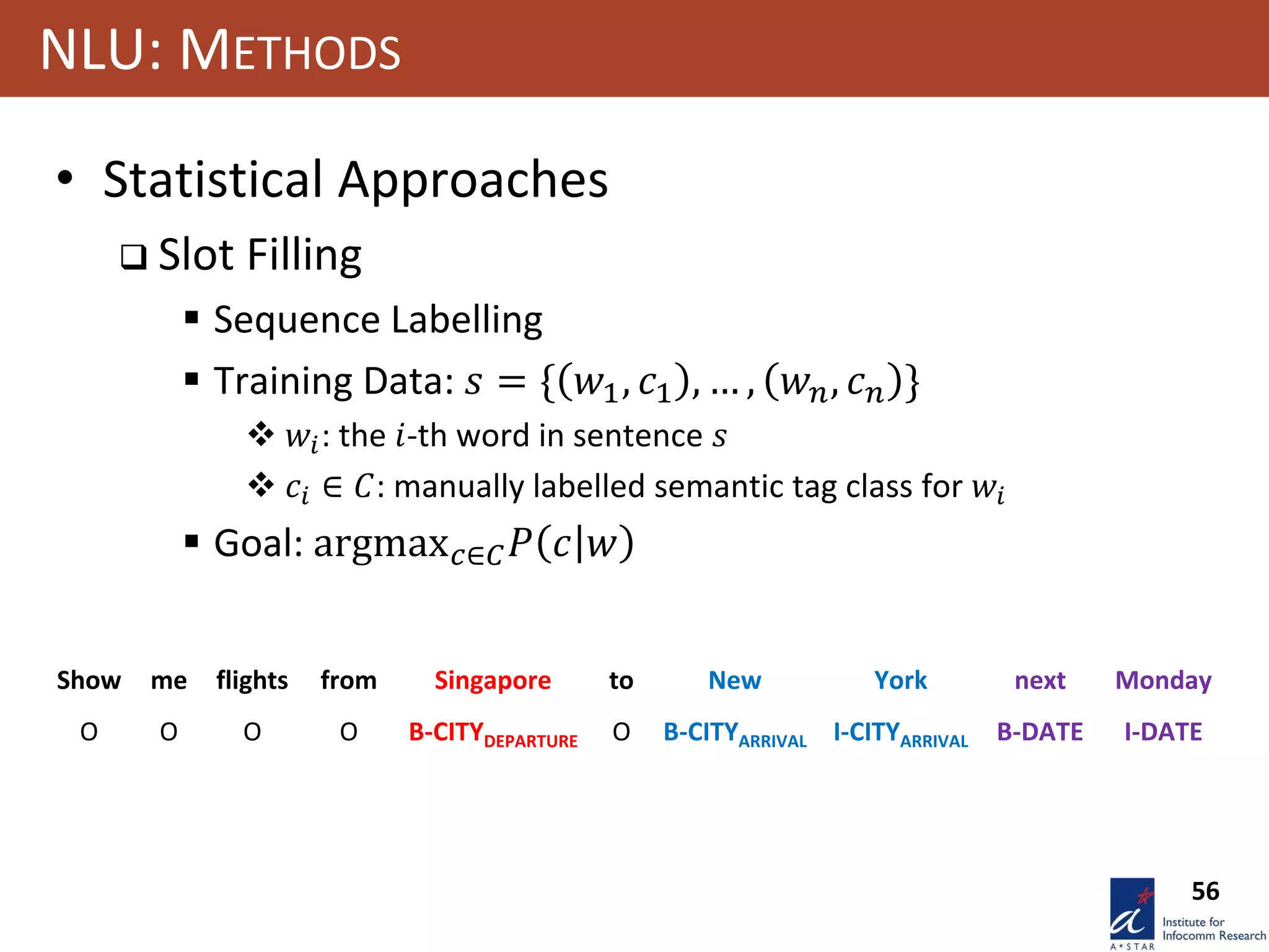 56
NLU: METHODS
• Statistical Approaches
 Slot Filling
 Sequence Labelling
 Training Data: 𝑠 = { 𝑤1, 𝑐1 , … , 𝑤 𝑛, 𝑐 𝑛 }
 𝑤𝑖: the 𝑖-th word in sentence 𝑠
 𝑐𝑖 ∈ 𝐶: manually labelled semantic tag class for 𝑤𝑖
 Goal: argmax 𝑐∈𝐶 𝑃 𝑐 𝑤
Show me flights from Singapore to New York next Monday
O O O O B-CITYDEPARTURE O B-CITYARRIVAL I-CITYARRIVAL B-DATE I-DATE
 