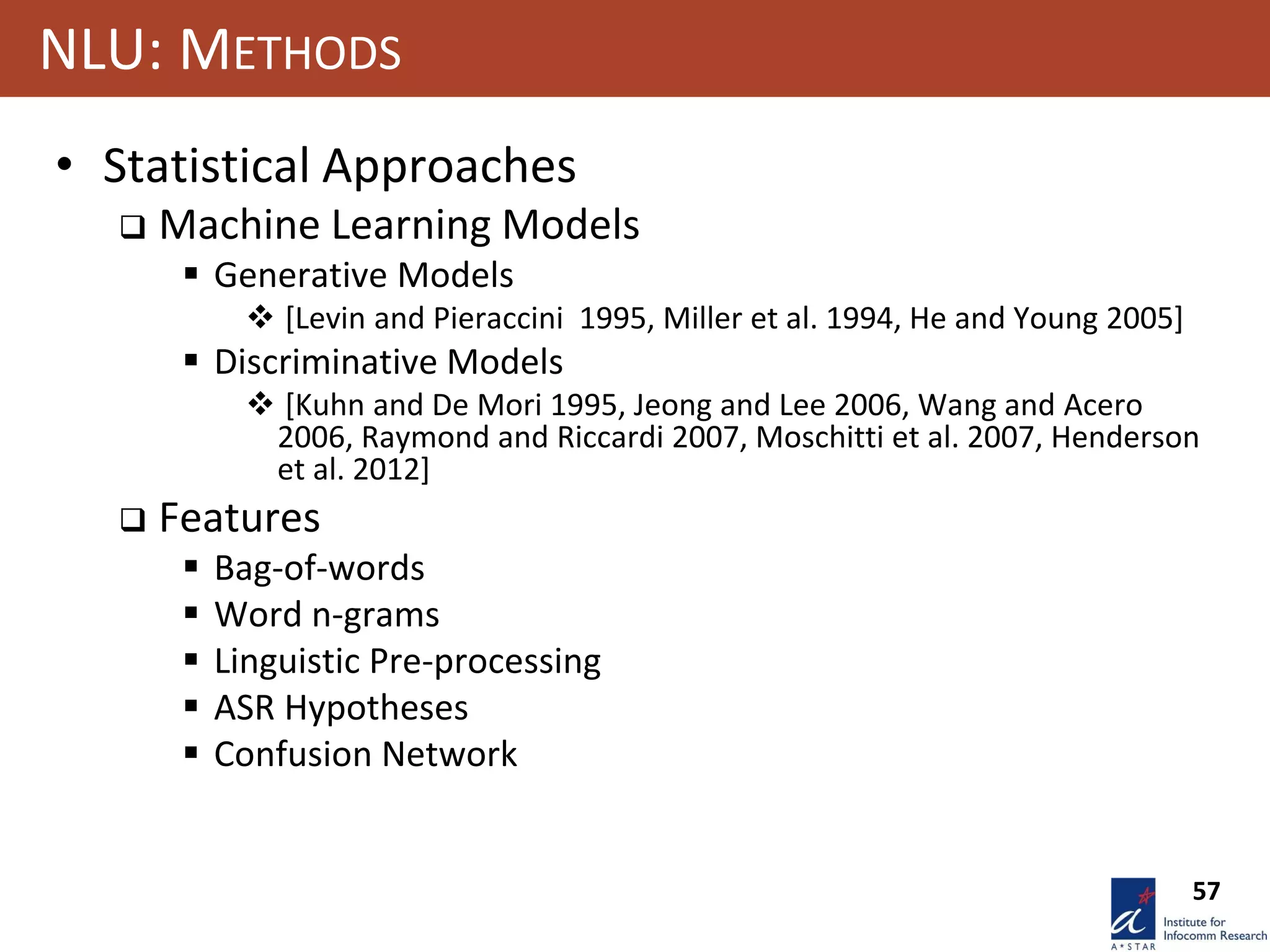 57
NLU: METHODS
• Statistical Approaches
 Machine Learning Models
 Generative Models
 [Levin and Pieraccini 1995, Miller et al. 1994, He and Young 2005]
 Discriminative Models
 [Kuhn and De Mori 1995, Jeong and Lee 2006, Wang and Acero
2006, Raymond and Riccardi 2007, Moschitti et al. 2007, Henderson
et al. 2012]
 Features
 Bag-of-words
 Word n-grams
 Linguistic Pre-processing
 ASR Hypotheses
 Confusion Network
 