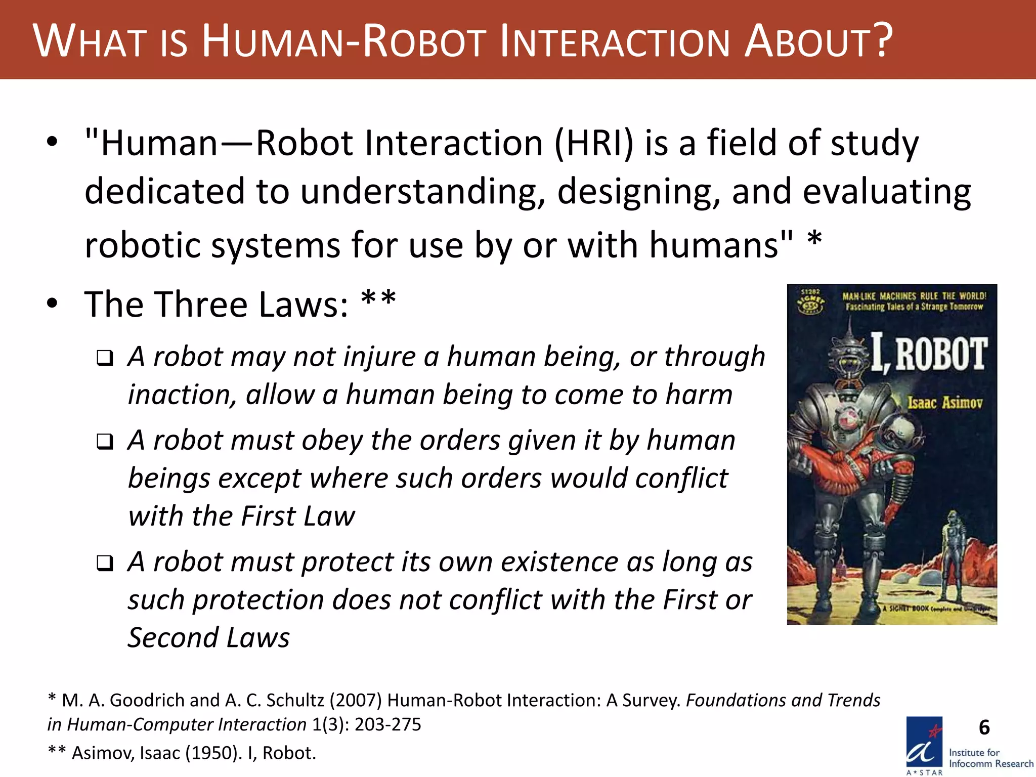 6
WHAT IS HUMAN-ROBOT INTERACTION ABOUT?
• "Human—Robot Interaction (HRI) is a field of study
dedicated to understanding, designing, and evaluating
robotic systems for use by or with humans" *
• The Three Laws: **
* M. A. Goodrich and A. C. Schultz (2007) Human-Robot Interaction: A Survey. Foundations and Trends
in Human-Computer Interaction 1(3): 203-275
** Asimov, Isaac (1950). I, Robot.
 A robot may not injure a human being, or through
inaction, allow a human being to come to harm
 A robot must obey the orders given it by human
beings except where such orders would conflict
with the First Law
 A robot must protect its own existence as long as
such protection does not conflict with the First or
Second Laws
 