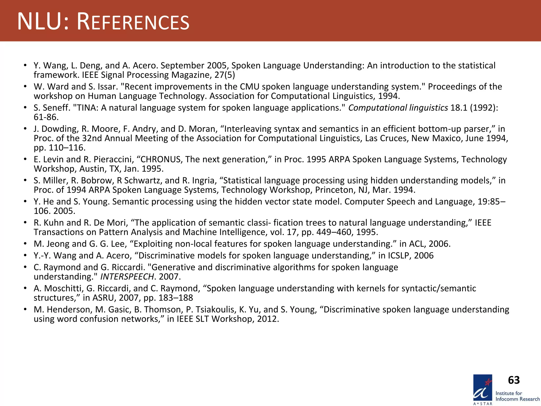 63
NLU: REFERENCES
• Y. Wang, L. Deng, and A. Acero. September 2005, Spoken Language Understanding: An introduction to the statistical
framework. IEEE Signal Processing Magazine, 27(5)
• W. Ward and S. Issar. "Recent improvements in the CMU spoken language understanding system." Proceedings of the
workshop on Human Language Technology. Association for Computational Linguistics, 1994.
• S. Seneff. "TINA: A natural language system for spoken language applications." Computational linguistics 18.1 (1992):
61-86.
• J. Dowding, R. Moore, F. Andry, and D. Moran, “Interleaving syntax and semantics in an efficient bottom-up parser,” in
Proc. of the 32nd Annual Meeting of the Association for Computational Linguistics, Las Cruces, New Maxico, June 1994,
pp. 110–116.
• E. Levin and R. Pieraccini, “CHRONUS, The next generation,” in Proc. 1995 ARPA Spoken Language Systems, Technology
Workshop, Austin, TX, Jan. 1995.
• S. Miller, R. Bobrow, R Schwartz, and R. Ingria, “Statistical language processing using hidden understanding models,” in
Proc. of 1994 ARPA Spoken Language Systems, Technology Workshop, Princeton, NJ, Mar. 1994.
• Y. He and S. Young. Semantic processing using the hidden vector state model. Computer Speech and Language, 19:85–
106. 2005.
• R. Kuhn and R. De Mori, “The application of semantic classi- fication trees to natural language understanding,” IEEE
Transactions on Pattern Analysis and Machine Intelligence, vol. 17, pp. 449–460, 1995.
• M. Jeong and G. G. Lee, “Exploiting non-local features for spoken language understanding.” in ACL, 2006.
• Y.-Y. Wang and A. Acero, “Discriminative models for spoken language understanding,” in ICSLP, 2006
• C. Raymond and G. Riccardi. "Generative and discriminative algorithms for spoken language
understanding." INTERSPEECH. 2007.
• A. Moschitti, G. Riccardi, and C. Raymond, “Spoken language understanding with kernels for syntactic/semantic
structures,” in ASRU, 2007, pp. 183–188
• M. Henderson, M. Gasic, B. Thomson, P. Tsiakoulis, K. Yu, and S. Young, “Discriminative spoken language understanding
using word confusion networks,” in IEEE SLT Workshop, 2012.
 