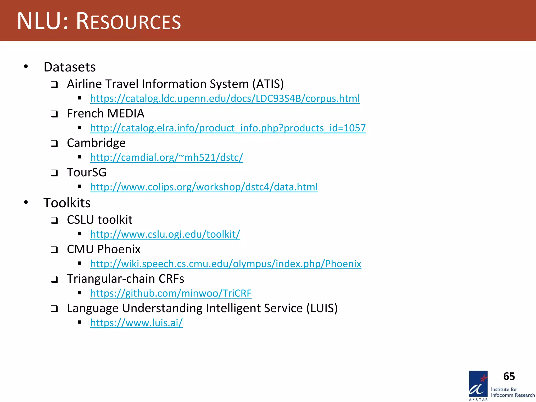 65
NLU: RESOURCES
• Datasets
 Airline Travel Information System (ATIS)
 https://catalog.ldc.upenn.edu/docs/LDC93S4B/corpus.html
 French MEDIA
 http://catalog.elra.info/product_info.php?products_id=1057
 Cambridge
 http://camdial.org/~mh521/dstc/
 TourSG
 http://www.colips.org/workshop/dstc4/data.html
• Toolkits
 CSLU toolkit
 http://www.cslu.ogi.edu/toolkit/
 CMU Phoenix
 http://wiki.speech.cs.cmu.edu/olympus/index.php/Phoenix
 Triangular-chain CRFs
 https://github.com/minwoo/TriCRF
 Language Understanding Intelligent Service (LUIS)
 https://www.luis.ai/
 