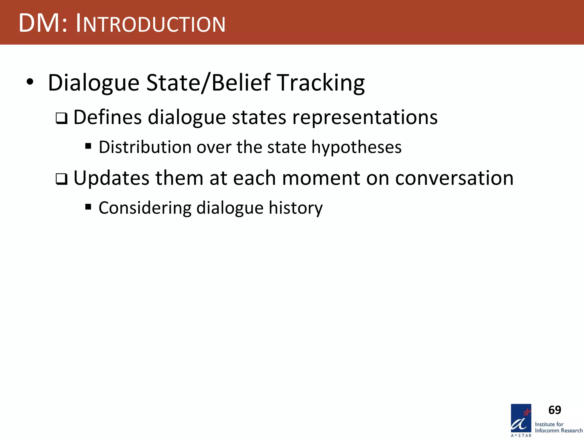 69
DM: INTRODUCTION
• Dialogue State/Belief Tracking
 Defines dialogue states representations
 Distribution over the state hypotheses
 Updates them at each moment on conversation
 Considering dialogue history
 