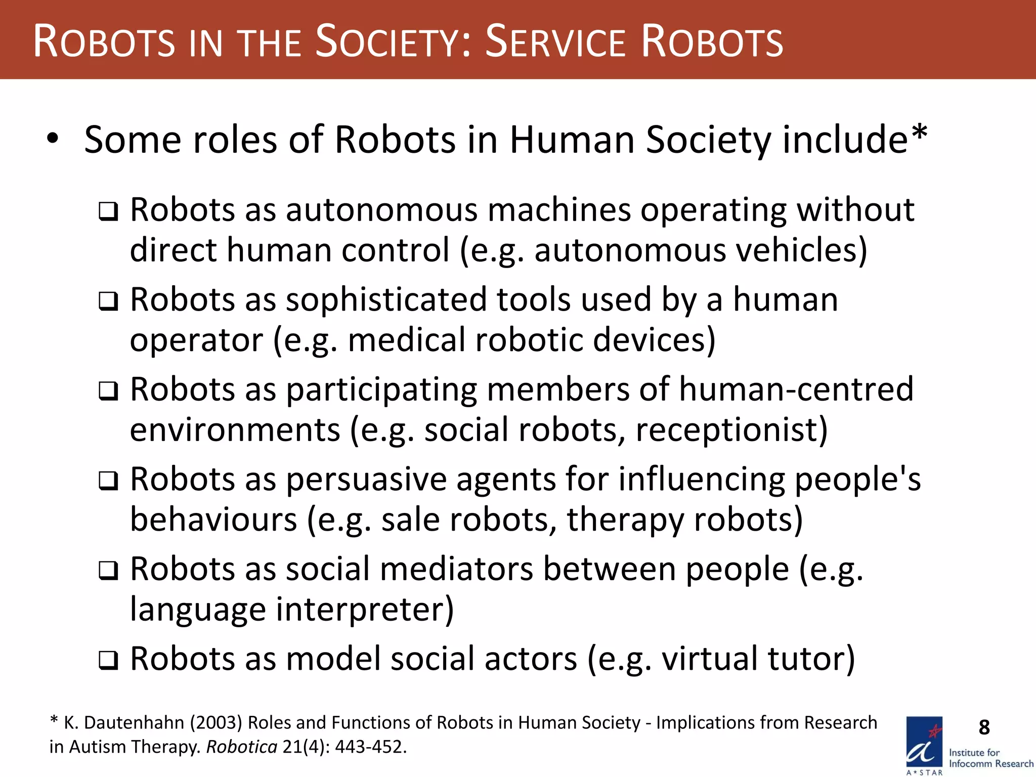 8
ROBOTS IN THE SOCIETY: SERVICE ROBOTS
• Some roles of Robots in Human Society include*
 Robots as autonomous machines operating without
direct human control (e.g. autonomous vehicles)
 Robots as sophisticated tools used by a human
operator (e.g. medical robotic devices)
 Robots as participating members of human-centred
environments (e.g. social robots, receptionist)
 Robots as persuasive agents for influencing people's
behaviours (e.g. sale robots, therapy robots)
 Robots as social mediators between people (e.g.
language interpreter)
 Robots as model social actors (e.g. virtual tutor)
* K. Dautenhahn (2003) Roles and Functions of Robots in Human Society - Implications from Research
in Autism Therapy. Robotica 21(4): 443-452.
 
