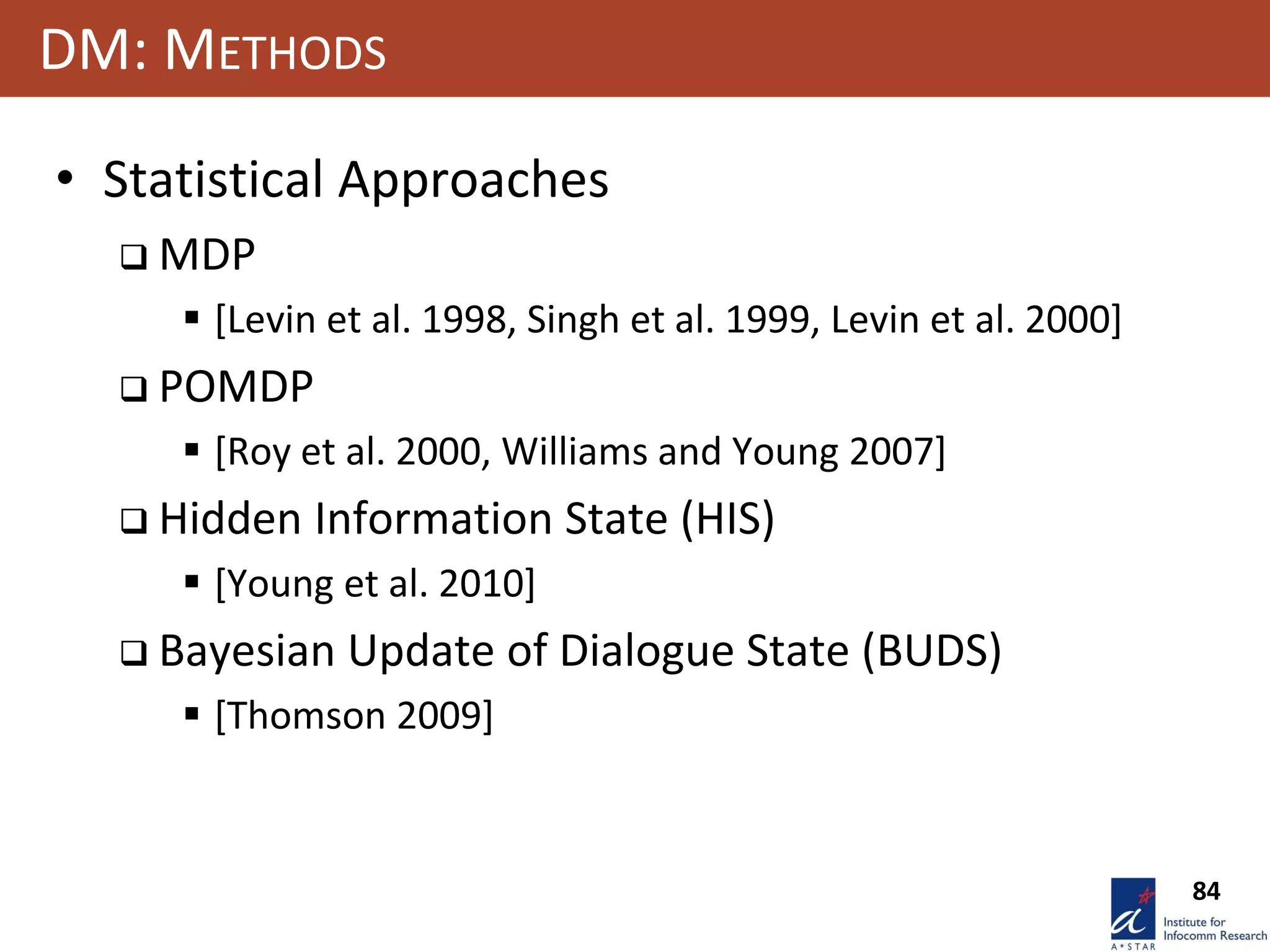 84
DM: METHODS
• Statistical Approaches
 MDP
 [Levin et al. 1998, Singh et al. 1999, Levin et al. 2000]
 POMDP
 [Roy et al. 2000, Williams and Young 2007]
 Hidden Information State (HIS)
 [Young et al. 2010]
 Bayesian Update of Dialogue State (BUDS)
 [Thomson 2009]
 