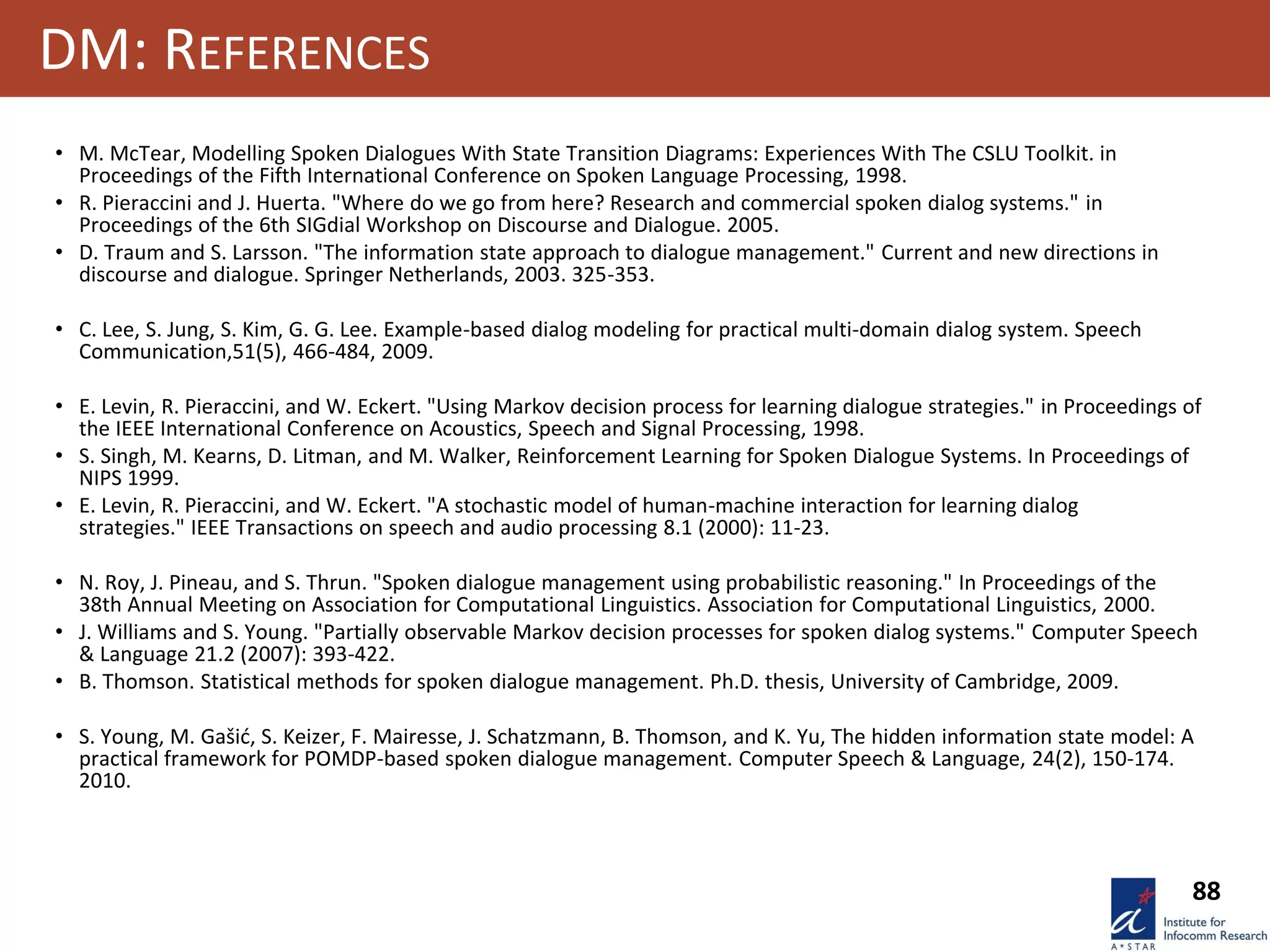 88
DM: REFERENCES
• M. McTear, Modelling Spoken Dialogues With State Transition Diagrams: Experiences With The CSLU Toolkit. in
Proceedings of the Fifth International Conference on Spoken Language Processing, 1998.
• R. Pieraccini and J. Huerta. "Where do we go from here? Research and commercial spoken dialog systems." in
Proceedings of the 6th SIGdial Workshop on Discourse and Dialogue. 2005.
• D. Traum and S. Larsson. "The information state approach to dialogue management." Current and new directions in
discourse and dialogue. Springer Netherlands, 2003. 325-353.
• C. Lee, S. Jung, S. Kim, G. G. Lee. Example-based dialog modeling for practical multi-domain dialog system. Speech
Communication,51(5), 466-484, 2009.
• E. Levin, R. Pieraccini, and W. Eckert. "Using Markov decision process for learning dialogue strategies." in Proceedings of
the IEEE International Conference on Acoustics, Speech and Signal Processing, 1998.
• S. Singh, M. Kearns, D. Litman, and M. Walker, Reinforcement Learning for Spoken Dialogue Systems. In Proceedings of
NIPS 1999.
• E. Levin, R. Pieraccini, and W. Eckert. "A stochastic model of human-machine interaction for learning dialog
strategies." IEEE Transactions on speech and audio processing 8.1 (2000): 11-23.
• N. Roy, J. Pineau, and S. Thrun. "Spoken dialogue management using probabilistic reasoning." In Proceedings of the
38th Annual Meeting on Association for Computational Linguistics. Association for Computational Linguistics, 2000.
• J. Williams and S. Young. "Partially observable Markov decision processes for spoken dialog systems." Computer Speech
& Language 21.2 (2007): 393-422.
• B. Thomson. Statistical methods for spoken dialogue management. Ph.D. thesis, University of Cambridge, 2009.
• S. Young, M. Gašić, S. Keizer, F. Mairesse, J. Schatzmann, B. Thomson, and K. Yu, The hidden information state model: A
practical framework for POMDP-based spoken dialogue management. Computer Speech & Language, 24(2), 150-174.
2010.
 