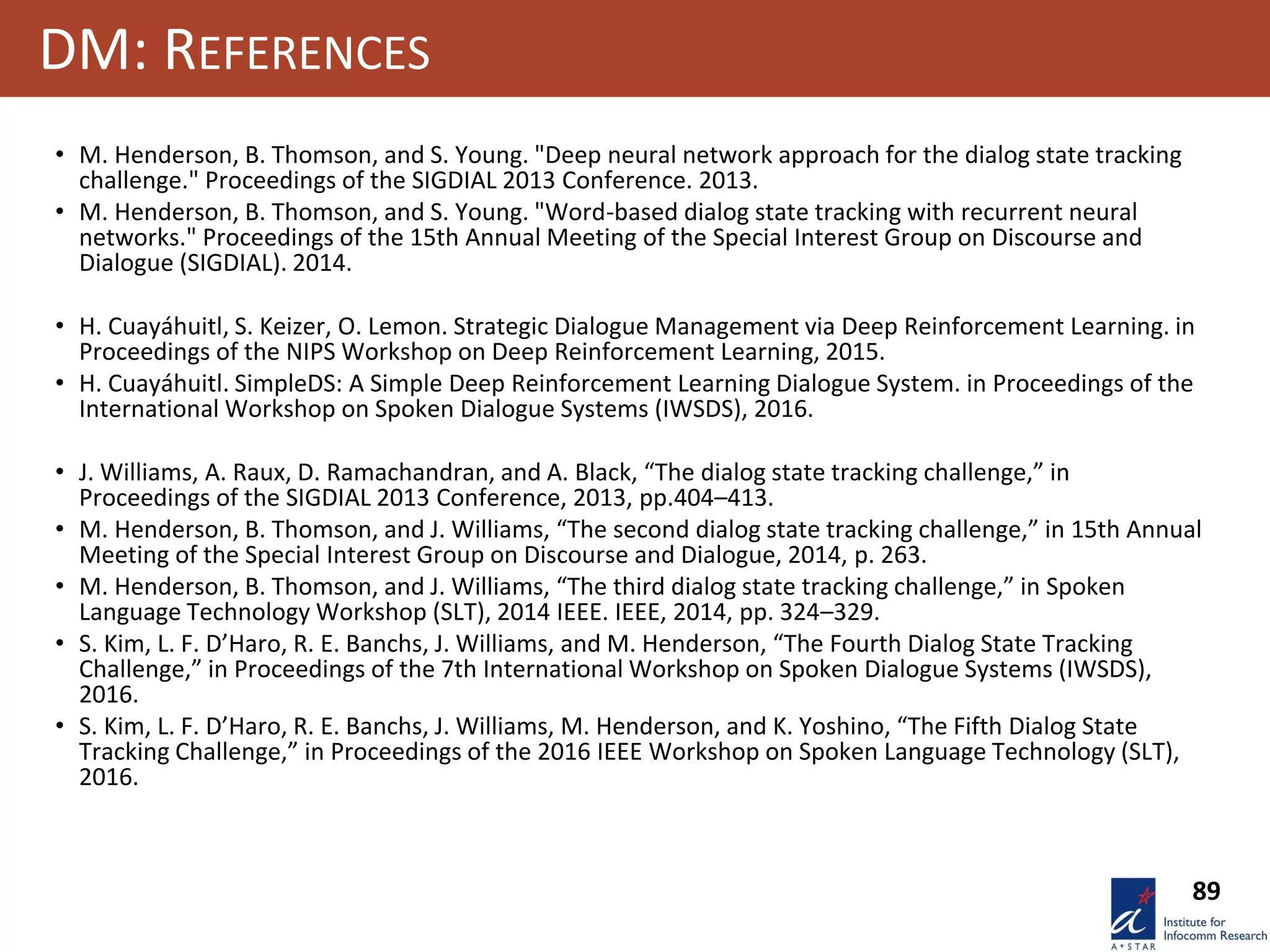 89
DM: REFERENCES
• M. Henderson, B. Thomson, and S. Young. "Deep neural network approach for the dialog state tracking
challenge." Proceedings of the SIGDIAL 2013 Conference. 2013.
• M. Henderson, B. Thomson, and S. Young. "Word-based dialog state tracking with recurrent neural
networks." Proceedings of the 15th Annual Meeting of the Special Interest Group on Discourse and
Dialogue (SIGDIAL). 2014.
• H. Cuayáhuitl, S. Keizer, O. Lemon. Strategic Dialogue Management via Deep Reinforcement Learning. in
Proceedings of the NIPS Workshop on Deep Reinforcement Learning, 2015.
• H. Cuayáhuitl. SimpleDS: A Simple Deep Reinforcement Learning Dialogue System. in Proceedings of the
International Workshop on Spoken Dialogue Systems (IWSDS), 2016.
• J. Williams, A. Raux, D. Ramachandran, and A. Black, “The dialog state tracking challenge,” in
Proceedings of the SIGDIAL 2013 Conference, 2013, pp.404–413.
• M. Henderson, B. Thomson, and J. Williams, “The second dialog state tracking challenge,” in 15th Annual
Meeting of the Special Interest Group on Discourse and Dialogue, 2014, p. 263.
• M. Henderson, B. Thomson, and J. Williams, “The third dialog state tracking challenge,” in Spoken
Language Technology Workshop (SLT), 2014 IEEE. IEEE, 2014, pp. 324–329.
• S. Kim, L. F. D’Haro, R. E. Banchs, J. Williams, and M. Henderson, “The Fourth Dialog State Tracking
Challenge,” in Proceedings of the 7th International Workshop on Spoken Dialogue Systems (IWSDS),
2016.
• S. Kim, L. F. D’Haro, R. E. Banchs, J. Williams, M. Henderson, and K. Yoshino, “The Fifth Dialog State
Tracking Challenge,” in Proceedings of the 2016 IEEE Workshop on Spoken Language Technology (SLT),
2016.
 
