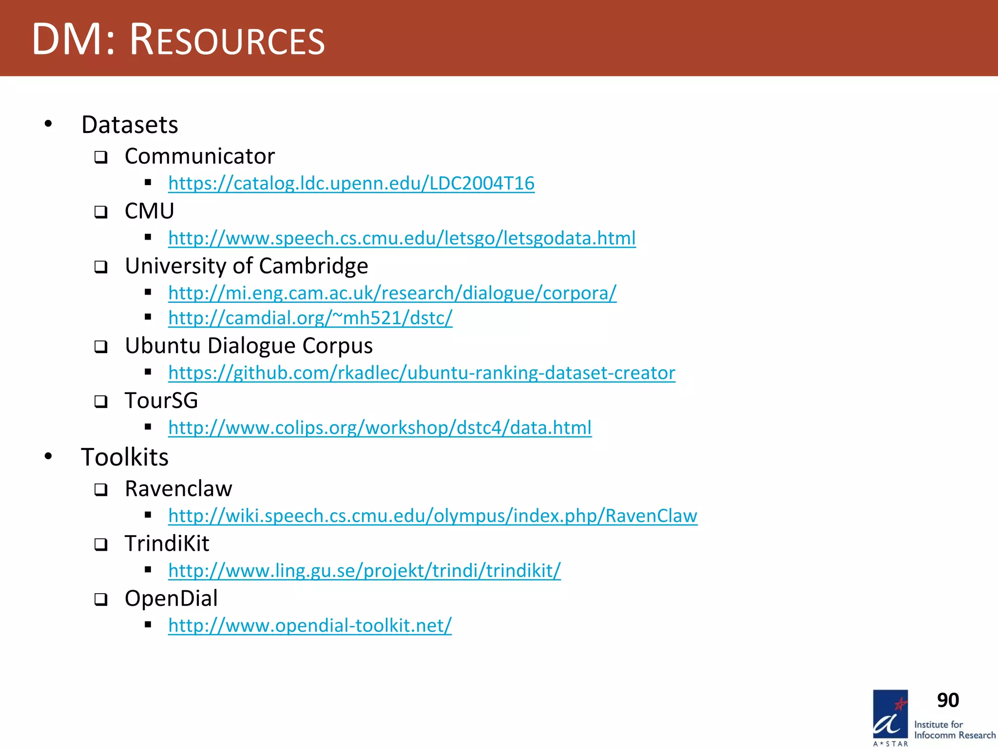 90
DM: RESOURCES
• Datasets
 Communicator
 https://catalog.ldc.upenn.edu/LDC2004T16
 CMU
 http://www.speech.cs.cmu.edu/letsgo/letsgodata.html
 University of Cambridge
 http://mi.eng.cam.ac.uk/research/dialogue/corpora/
 http://camdial.org/~mh521/dstc/
 Ubuntu Dialogue Corpus
 https://github.com/rkadlec/ubuntu-ranking-dataset-creator
 TourSG
 http://www.colips.org/workshop/dstc4/data.html
• Toolkits
 Ravenclaw
 http://wiki.speech.cs.cmu.edu/olympus/index.php/RavenClaw
 TrindiKit
 http://www.ling.gu.se/projekt/trindi/trindikit/
 OpenDial
 http://www.opendial-toolkit.net/
 