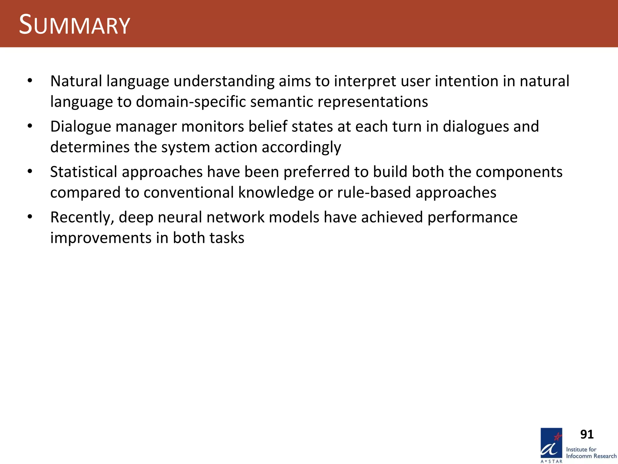 91
SUMMARY
• Natural language understanding aims to interpret user intention in natural
language to domain-specific semantic representations
• Dialogue manager monitors belief states at each turn in dialogues and
determines the system action accordingly
• Statistical approaches have been preferred to build both the components
compared to conventional knowledge or rule-based approaches
• Recently, deep neural network models have achieved performance
improvements in both tasks
 