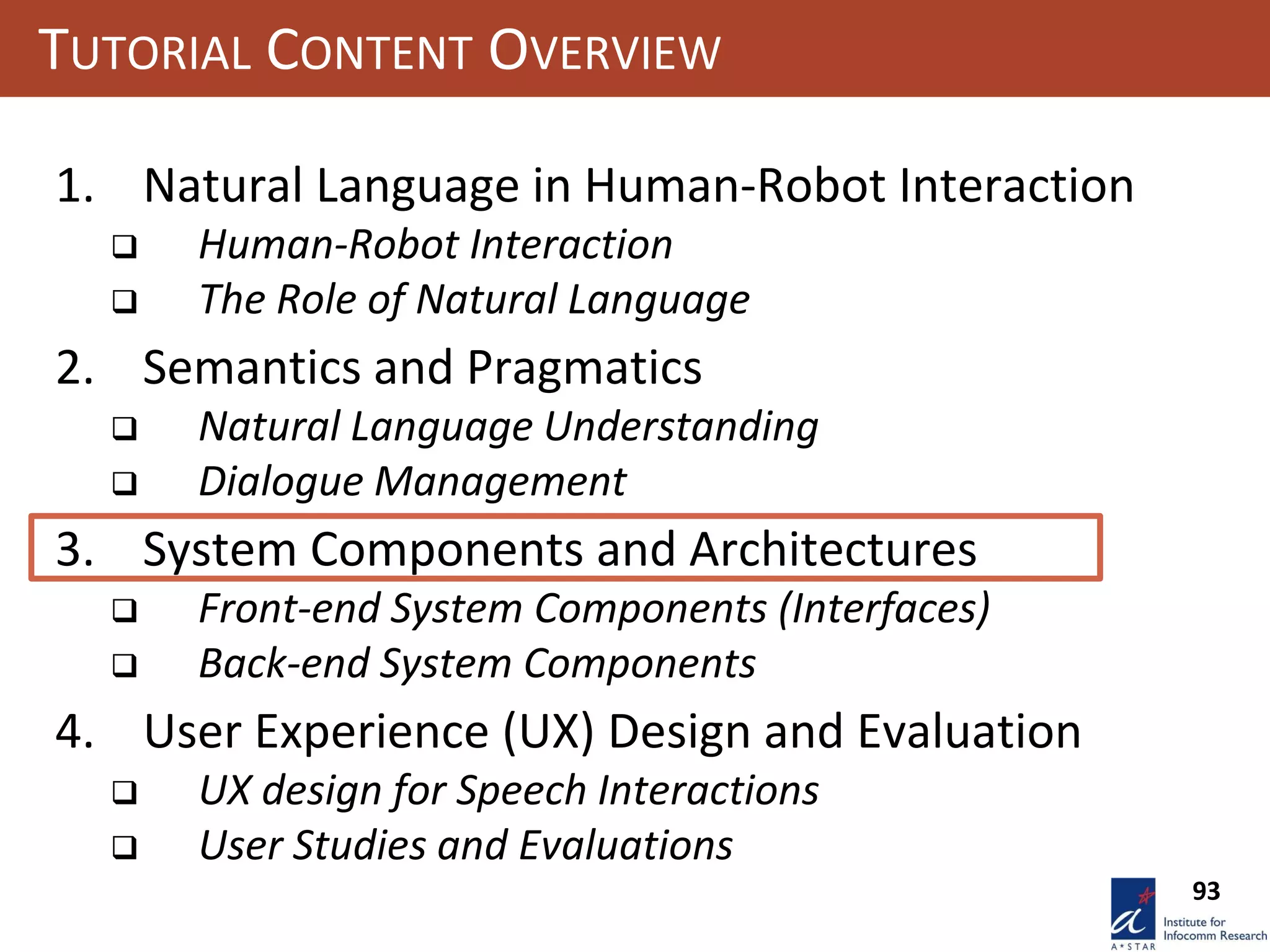 93
TUTORIAL CONTENT OVERVIEW
1. Natural Language in Human-Robot Interaction
 Human-Robot Interaction
 The Role of Natural Language
2. Semantics and Pragmatics
 Natural Language Understanding
 Dialogue Management
3. System Components and Architectures
 Front-end System Components (Interfaces)
 Back-end System Components
4. User Experience (UX) Design and Evaluation
 UX design for Speech Interactions
 User Studies and Evaluations
 