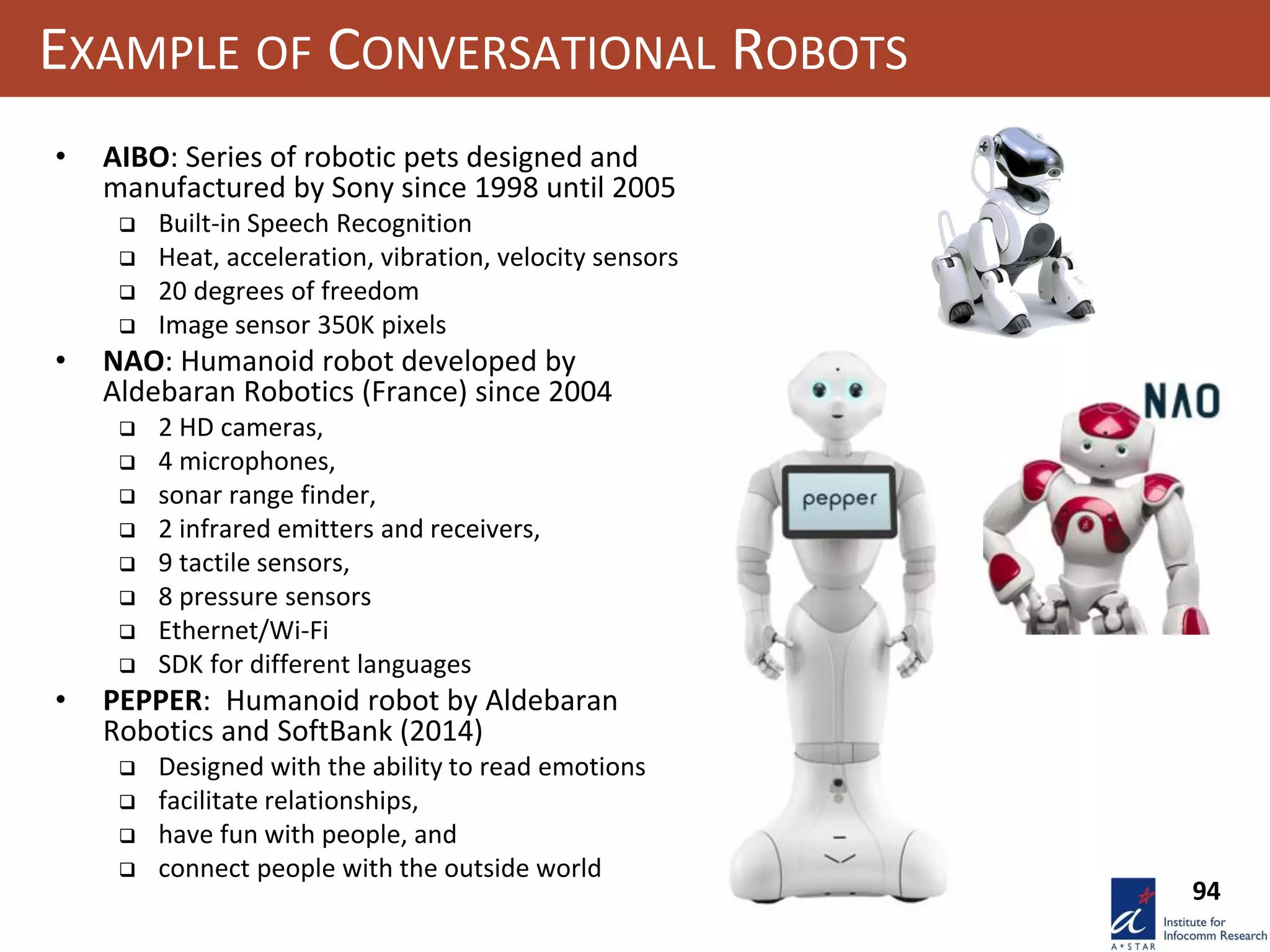 94
EXAMPLE OF CONVERSATIONAL ROBOTS
• AIBO: Series of robotic pets designed and
manufactured by Sony since 1998 until 2005
 Built-in Speech Recognition
 Heat, acceleration, vibration, velocity sensors
 20 degrees of freedom
 Image sensor 350K pixels
• NAO: Humanoid robot developed by
Aldebaran Robotics (France) since 2004
 2 HD cameras,
 4 microphones,
 sonar range finder,
 2 infrared emitters and receivers,
 9 tactile sensors,
 8 pressure sensors
 Ethernet/Wi-Fi
 SDK for different languages
• PEPPER: Humanoid robot by Aldebaran
Robotics and SoftBank (2014)
 Designed with the ability to read emotions
 facilitate relationships,
 have fun with people, and
 connect people with the outside world
 