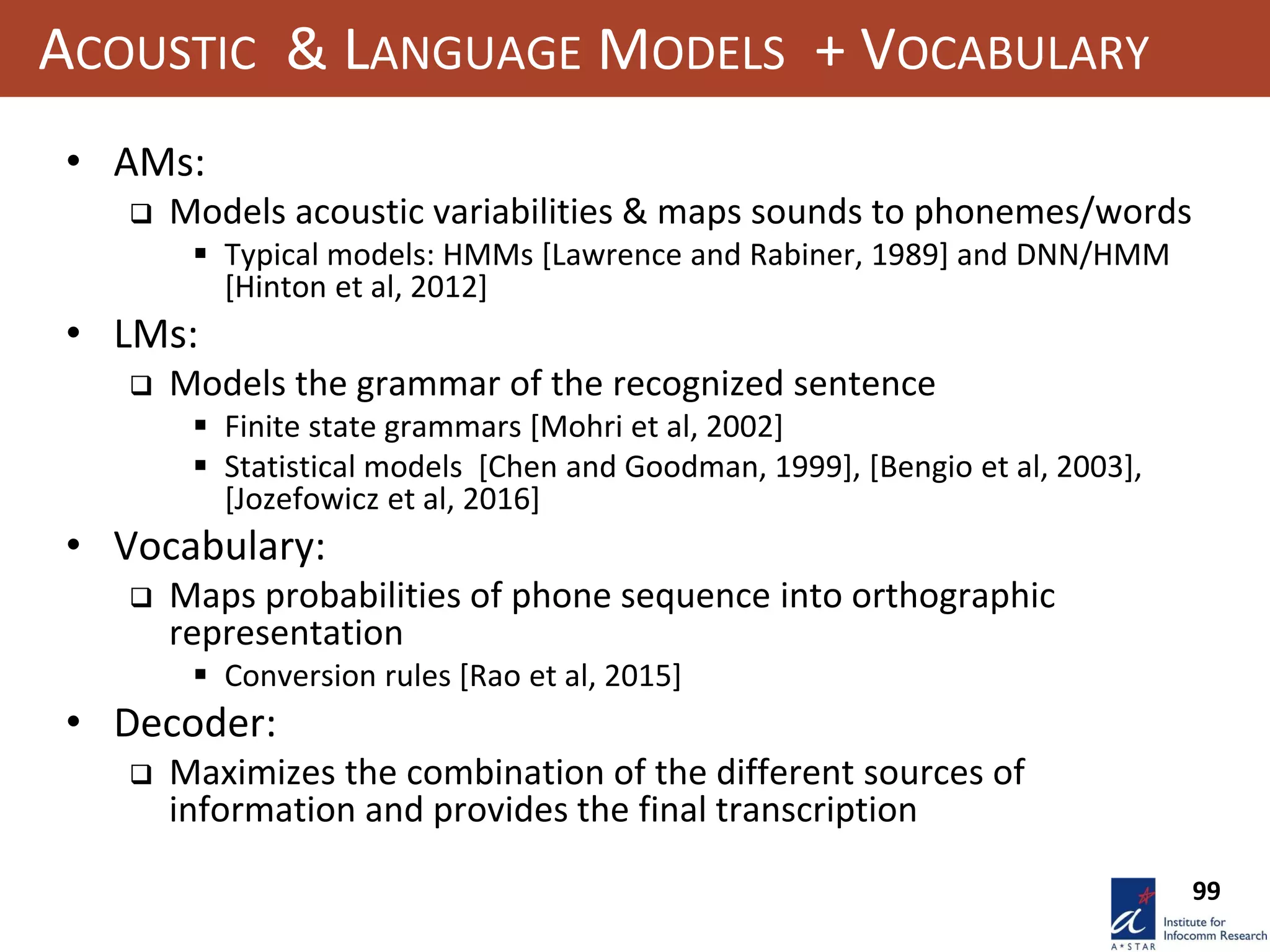 99
ACOUSTIC & LANGUAGE MODELS + VOCABULARY
• AMs:
 Models acoustic variabilities & maps sounds to phonemes/words
 Typical models: HMMs [Lawrence and Rabiner, 1989] and DNN/HMM
[Hinton et al, 2012]
• LMs:
 Models the grammar of the recognized sentence
 Finite state grammars [Mohri et al, 2002]
 Statistical models [Chen and Goodman, 1999], [Bengio et al, 2003],
[Jozefowicz et al, 2016]
• Vocabulary:
 Maps probabilities of phone sequence into orthographic
representation
 Conversion rules [Rao et al, 2015]
• Decoder:
 Maximizes the combination of the different sources of
information and provides the final transcription
 