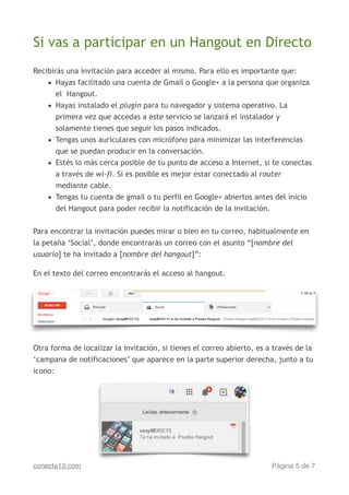 Si vas a participar en un Hangout en Directo
!
Recibirás una invitación para acceder al mismo. Para ello es importante que:
• Hayas facilitado una cuenta de Gmail o Google+ a la persona que organiza
el Hangout.
• Hayas instalado el plugin para tu navegador y sistema operativo. La
primera vez que accedas a este servicio se lanzará el instalador y
solamente tienes que seguir los pasos indicados.
• Tengas unos auriculares con micrófono para minimizar las interferencias
que se puedan producir en la conversación.
• Estés lo más cerca posible de tu punto de acceso a Internet, si te conectas
a través de wi-fi. Si es posible es mejor estar conectado al router
mediante cable.
• Tengas tu cuenta de gmail o tu perfil en Google+ abiertos antes del inicio
del Hangout para poder recibir la notificación de la invitación.
!
Para encontrar la invitación puedes mirar o bien en tu correo, habitualmente en
la petaña ‘Social’, donde encontrarás un correo con el asunto “[nombre del
usuario] te ha invitado a [nombre del hangout]”:
!
En el texto del correo encontrarás el acceso al hangout.
!
Otra forma de localizar la invitación, si tienes el correo abierto, es a través de la
‘campana de notificaciones’ que aparece en la parte superior derecha, junto a tu
icono:
Página de5 7conecta13.com
 