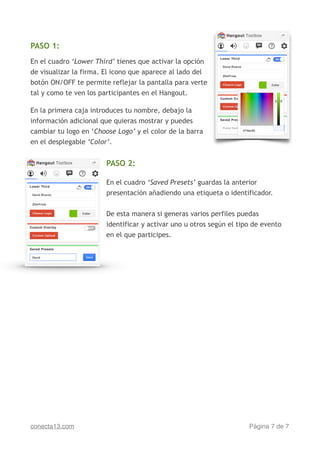!
PASO 1:
!
En el cuadro ‘Lower Third’ tienes que activar la opción
de visualizar la firma. El icono que aparece al lado del
botón ON/OFF te permite reflejar la pantalla para verte
tal y como te ven los participantes en el Hangout.
!
En la primera caja introduces tu nombre, debajo la
información adicional que quieras mostrar y puedes
cambiar tu logo en ‘Choose Logo’ y el color de la barra
en el desplegable ‘Color’.
!
PASO 2:
!
En el cuadro ‘Saved Presets’ guardas la anterior
presentación añadiendo una etiqueta o identificador.
!
De esta manera si generas varios perfiles puedas
identificar y activar uno u otros según el tipo de evento
en el que participes.
Página de7 7conecta13.com
 