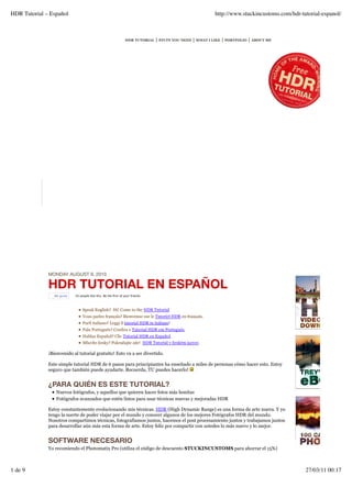 HDR Tutorial – Español                                                                                     http://www.stuckincustoms.com/hdr-tutorial-espanol/



                                                                 HDR TUTORIAL   | STUFF YOU NEED | WHAT I LIKE | PORTFOLIO | ABOUT ME




              MONDAY AUGUST 9, 2010

              HDR TUTORIAL EN ESPAÑOL
                 Me gusta   50 people like this. Be the ﬁrst of your friends.



                                 Speak English? Hi! Come to the HDR Tutorial
                                 Vous parlez français? Bienvenue sur le Tutoriel HDR en français.
                                 Parli italiano? Leggi il tutorial HDR in italiano!
                                 Fala Português? Confira o Tutorial HDR em Português.
                                 Hablas Español? Clic Tutorial HDR en Español.
                                 Mluvíte česky? Pokračujte zde! HDR Tutoriál v českém jazyce.

              ¡Bienvenido al tutorial gratuito! Esto va a ser divertido.

              Este simple tutorial HDR de 6 pasos para principiantes ha enseñado a miles de personas cómo hacer esto. Estoy
              seguro que también puede ayudarte. Recuerda, TU puedes hacerlo!


              ¿PARA QUIÉN ES ESTE TUTORIAL?
                  Nuevos fotógrafos, y aquellos que quieren hacer fotos más bonitas
                  Fotógrafos avanzados que estén listos para usar técnicas nuevas y mejoradas HDR

              Estoy constantemente evolucionando mis técnicas. HDR (High Dynamic Range) es una forma de arte nueva. Y yo
              tengo la suerte de poder viajar por el mundo y conocer algunos de los mejores Fotógrafos HDR del mundo.
              Nosotros compartimos técnicas, fotografiamos juntos, hacemos el post procesamiento juntos y trabajamos juntos
              para desarrollar aún más esta forma de arte. Estoy feliz por compartir con ustedes lo más nuevo y lo mejor.


              SOFTWARE NECESARIO
              Yo recomiendo el Photomatix Pro (utiliza el código de descuento STUCKINCUSTOMS para ahorrar el 15%)



1 de 9                                                                                                                                         27/03/11 00:17
 