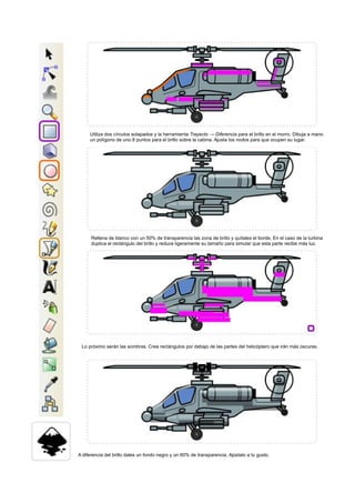 Utiliza dos círculos solapados y la herramienta Trayecto → Diferencia para el brillo en el morro. Dibuja a mano
un polígono de uno 8 puntos para el brillo sobre la cabina. Ajusta los nodos para que ocupen su lugar.
Rellena de blanco con un 50% de transparencia las zona de brillo y quítales el borde. En el caso de la turbina
duplica el rectángulo del brillo y reduce ligeramente su tamaño para simular que esta parte recibe más luz.
Lo próximo serán las sombras. Crea rectángulos por debajo de las partes del helicóptero que irán más oscuras.
A diferencia del brillo dales un fondo negro y un 60% de transparencia. Ajústalo a tu gusto.
 