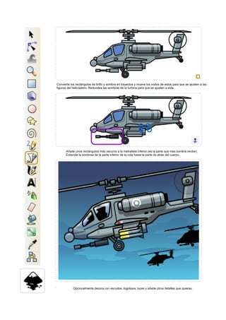 Convierte los rectángulos de brillo y sombra en trayectos y mueve los nodos de estos para que se ajusten a las
figuras del helicóptero. Redondea las sombras de la turbina para que se ajusten a esta.
Añade unos rectángulos más oscuros a la metralleta inferior (es la parte que mas sombra recibe).
Extiende la sombrea de la parte inferior de la cola hasta la parte de atrás del cuerpo.
Opcionalmente decora con escudos, logotipos, luces y añade otros detalles que quieras.
 