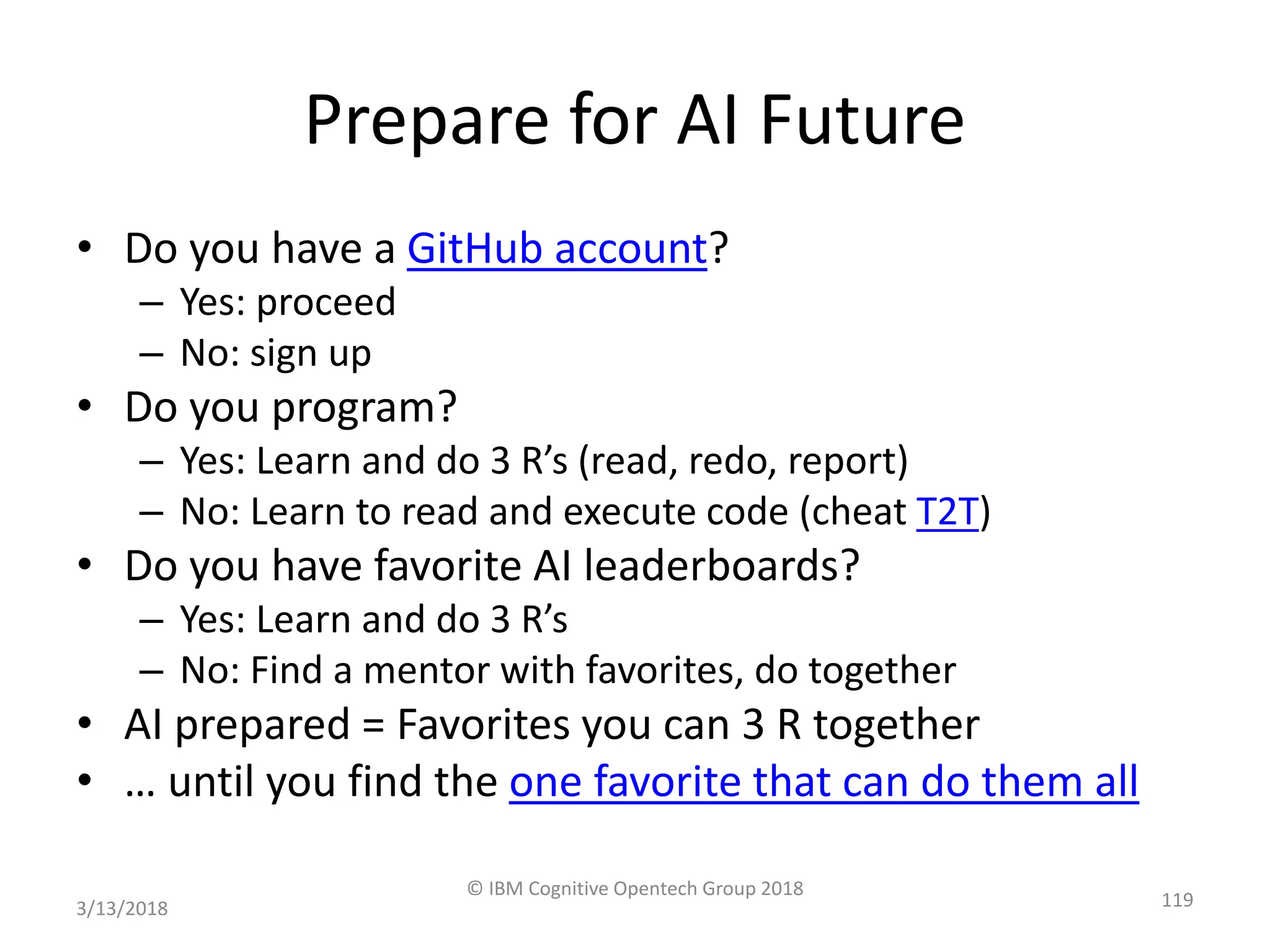 Prepare for AI Future
• Do you have a GitHub account?
– Yes: proceed
– No: sign up
• Do you program?
– Yes: Learn and do 3 R’s (read, redo, report)
– No: Learn to read and execute code (cheat T2T)
• Do you have favorite AI leaderboards?
– Yes: Learn and do 3 R’s
– No: Find a mentor with favorites, do together
• AI prepared = Favorites you can 3 R together
• … until you find the one favorite that can do them all
3/13/2018
© IBM Cognitive Opentech Group 2018
119
 