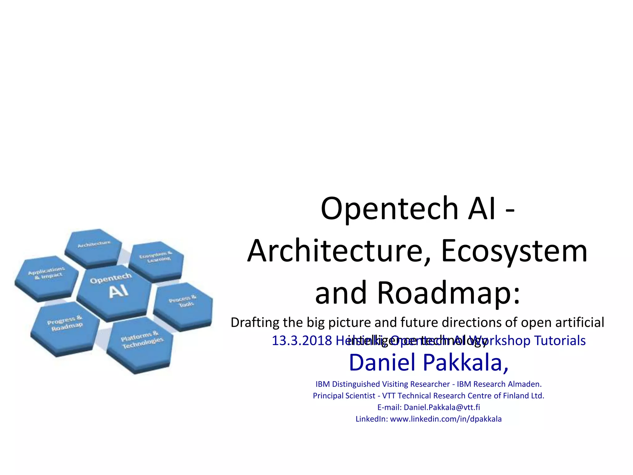 Opentech AI -
Architecture, Ecosystem
and Roadmap:
Drafting the big picture and future directions of open artificial
intelligence technology13.3.2018 Helsinki, Opentech AI Workshop Tutorials
Daniel Pakkala,
IBM Distinguished Visiting Researcher - IBM Research Almaden.
Principal Scientist - VTT Technical Research Centre of Finland Ltd.
E-mail: Daniel.Pakkala@vtt.fi
LinkedIn: www.linkedin.com/in/dpakkala
 