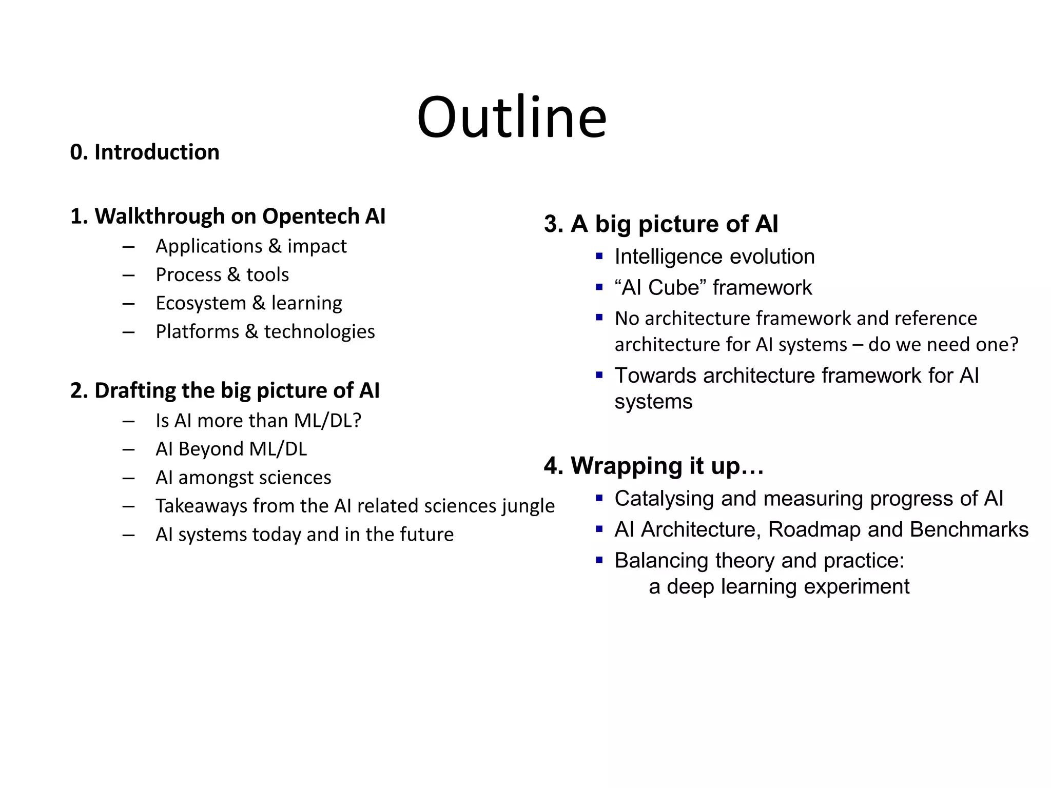 Outline0. Introduction
1. Walkthrough on Opentech AI
– Applications & impact
– Process & tools
– Ecosystem & learning
– Platforms & technologies
2. Drafting the big picture of AI
– Is AI more than ML/DL?
– AI Beyond ML/DL
– AI amongst sciences
– Takeaways from the AI related sciences jungle
– AI systems today and in the future
3. A big picture of AI
 Intelligence evolution
 “AI Cube” framework
 No architecture framework and reference
architecture for AI systems – do we need one?
 Towards architecture framework for AI
systems
4. Wrapping it up…
 Catalysing and measuring progress of AI
 AI Architecture, Roadmap and Benchmarks
 Balancing theory and practice:
a deep learning experiment
 