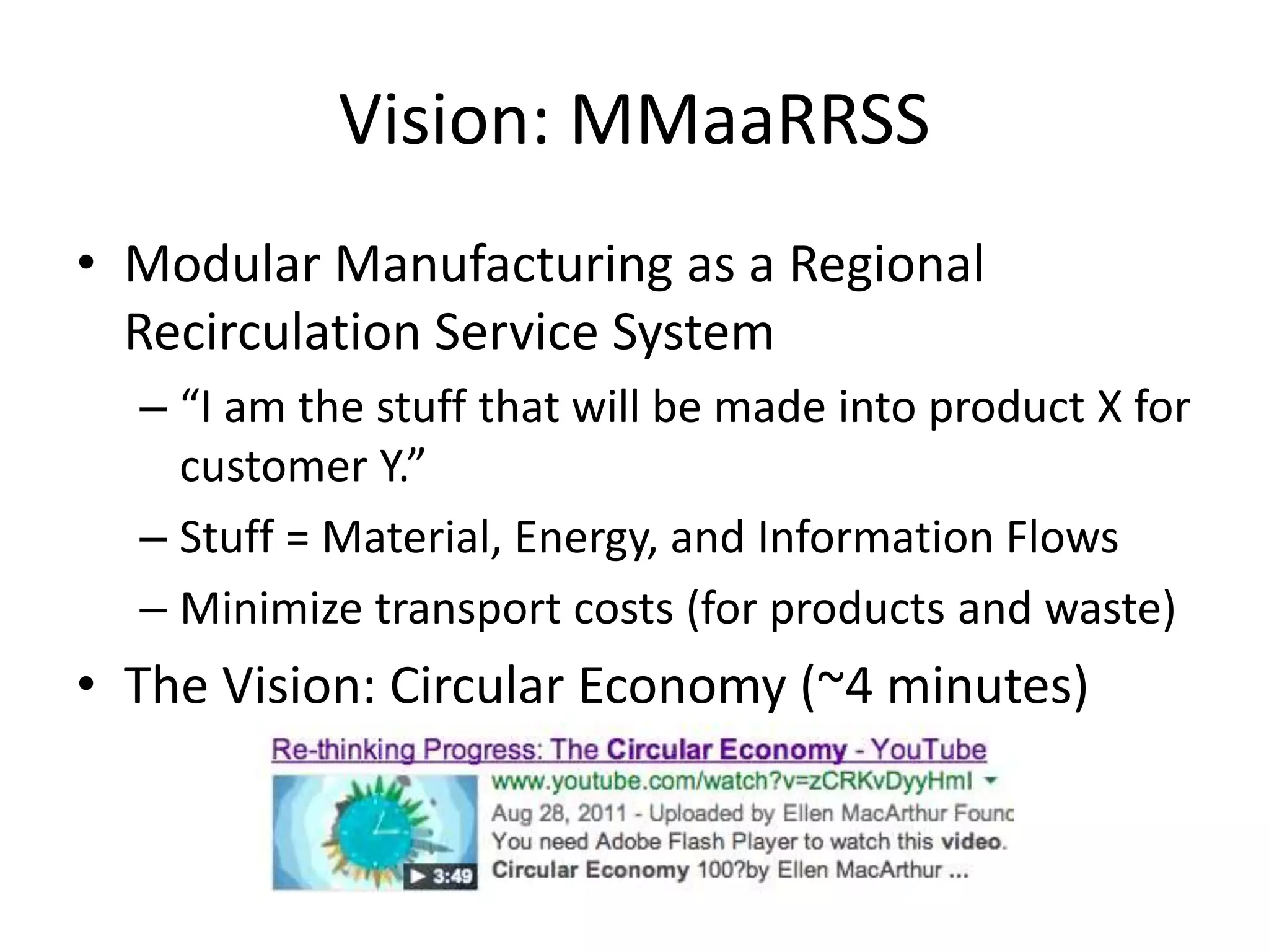 Vision: MMaaRRSS
• Modular Manufacturing as a Regional
Recirculation Service System
– “I am the stuff that will be made into product X for
customer Y.”
– Stuff = Material, Energy, and Information Flows
– Minimize transport costs (for products and waste)
• The Vision: Circular Economy (~4 minutes)
 