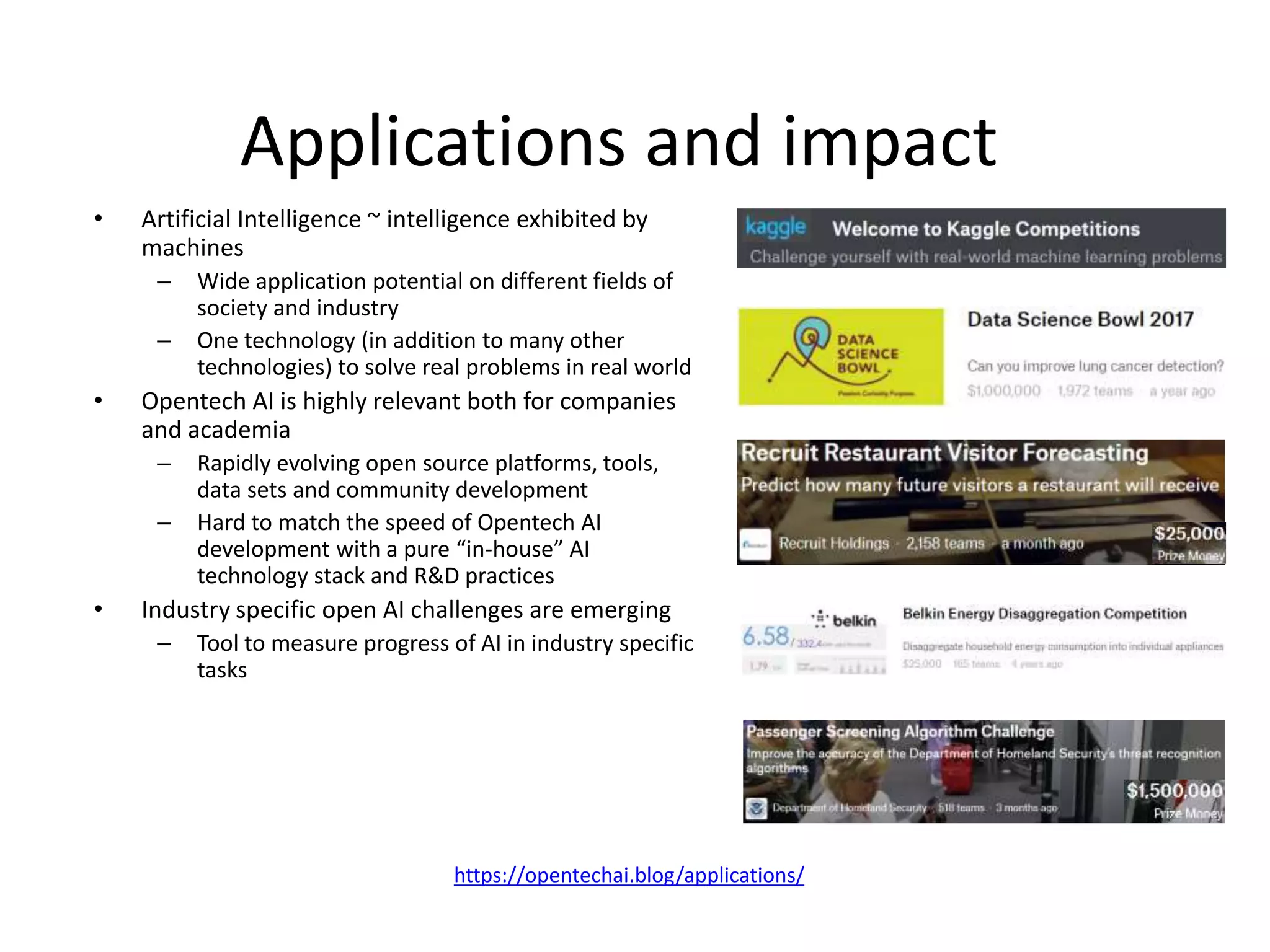 Applications and impact
• Artificial Intelligence ~ intelligence exhibited by
machines
– Wide application potential on different fields of
society and industry
– One technology (in addition to many other
technologies) to solve real problems in real world
• Opentech AI is highly relevant both for companies
and academia
– Rapidly evolving open source platforms, tools,
data sets and community development
– Hard to match the speed of Opentech AI
development with a pure “in-house” AI
technology stack and R&D practices
• Industry specific open AI challenges are emerging
– Tool to measure progress of AI in industry specific
tasks
https://opentechai.blog/applications/
 