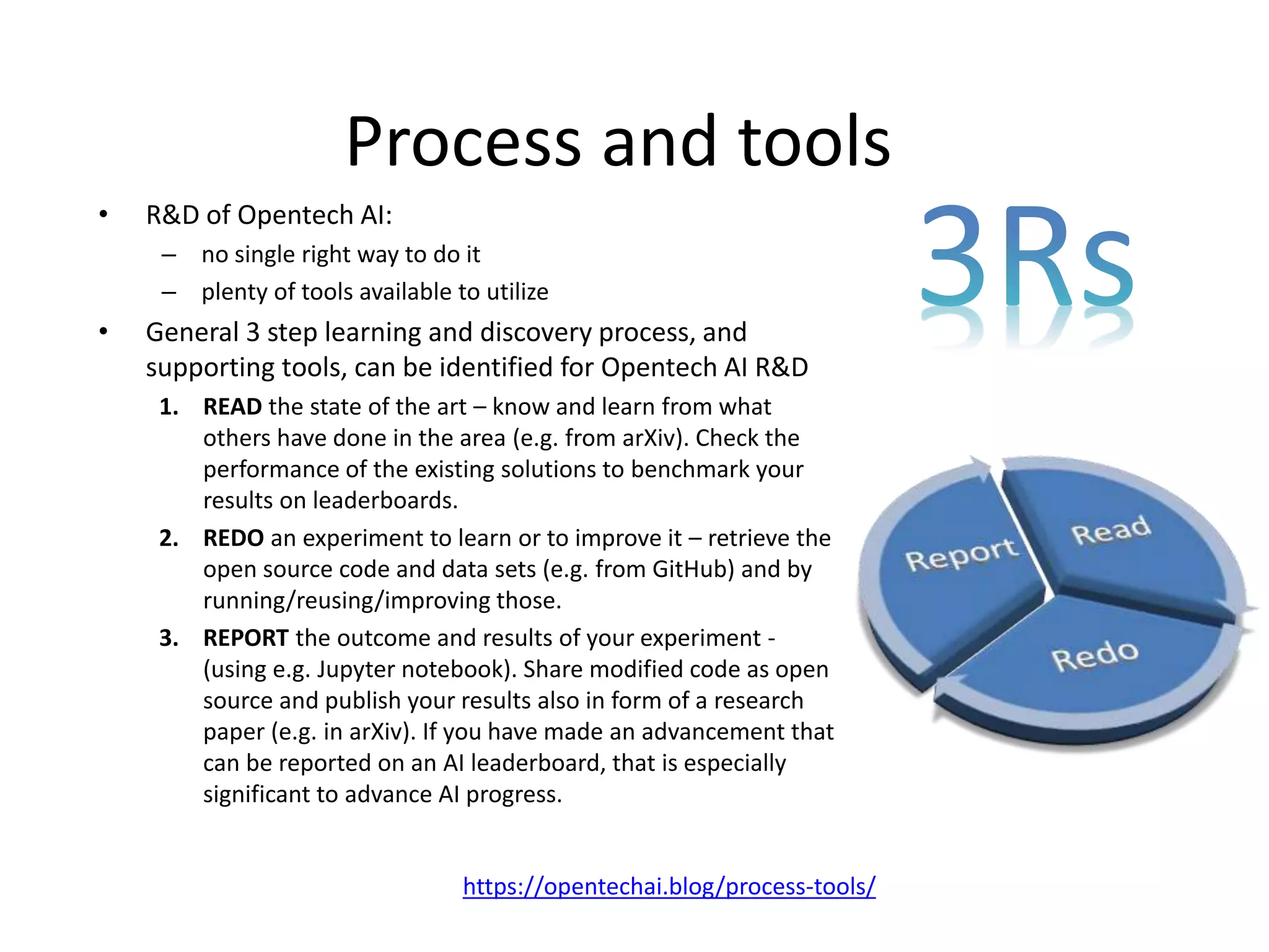 Process and tools
• R&D of Opentech AI:
– no single right way to do it
– plenty of tools available to utilize
• General 3 step learning and discovery process, and
supporting tools, can be identified for Opentech AI R&D
1. READ the state of the art – know and learn from what
others have done in the area (e.g. from arXiv). Check the
performance of the existing solutions to benchmark your
results on leaderboards.
2. REDO an experiment to learn or to improve it – retrieve the
open source code and data sets (e.g. from GitHub) and by
running/reusing/improving those.
3. REPORT the outcome and results of your experiment -
(using e.g. Jupyter notebook). Share modified code as open
source and publish your results also in form of a research
paper (e.g. in arXiv). If you have made an advancement that
can be reported on an AI leaderboard, that is especially
significant to advance AI progress.
https://opentechai.blog/process-tools/
 