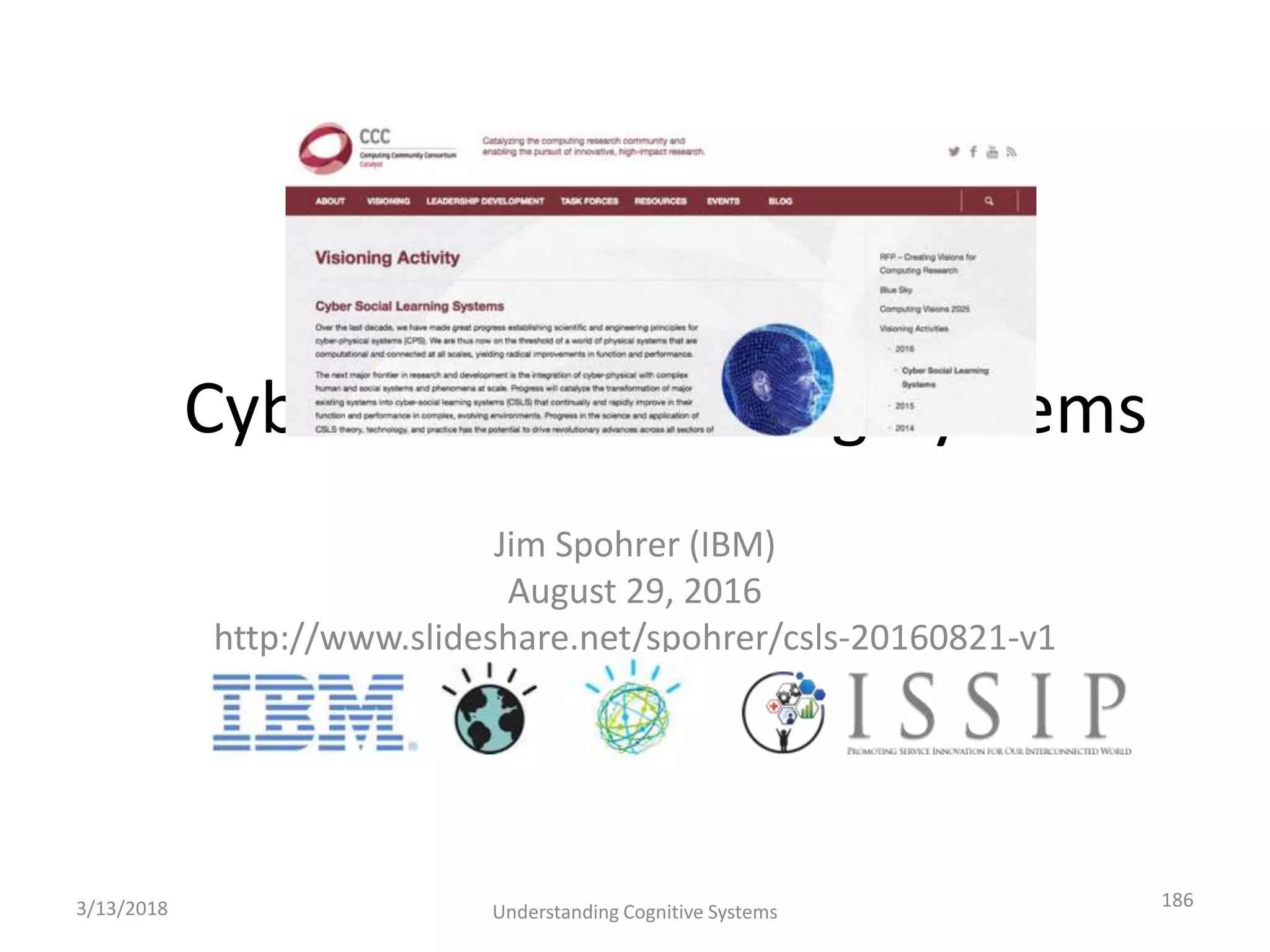 Cyber-Social-Learning-Systems
Jim Spohrer (IBM)
August 29, 2016
http://www.slideshare.net/spohrer/csls-20160821-v1
3/13/2018 Understanding Cognitive Systems
186
 