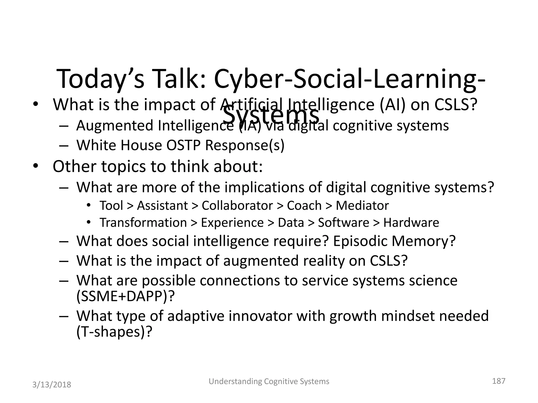 Today’s Talk: Cyber-Social-Learning-
Systems• What is the impact of Artificial Intelligence (AI) on CSLS?
– Augmented Intelligence (IA) via digital cognitive systems
– White House OSTP Response(s)
• Other topics to think about:
– What are more of the implications of digital cognitive systems?
• Tool > Assistant > Collaborator > Coach > Mediator
• Transformation > Experience > Data > Software > Hardware
– What does social intelligence require? Episodic Memory?
– What is the impact of augmented reality on CSLS?
– What are possible connections to service systems science
(SSME+DAPP)?
– What type of adaptive innovator with growth mindset needed
(T-shapes)?
3/13/2018 Understanding Cognitive Systems 187
 