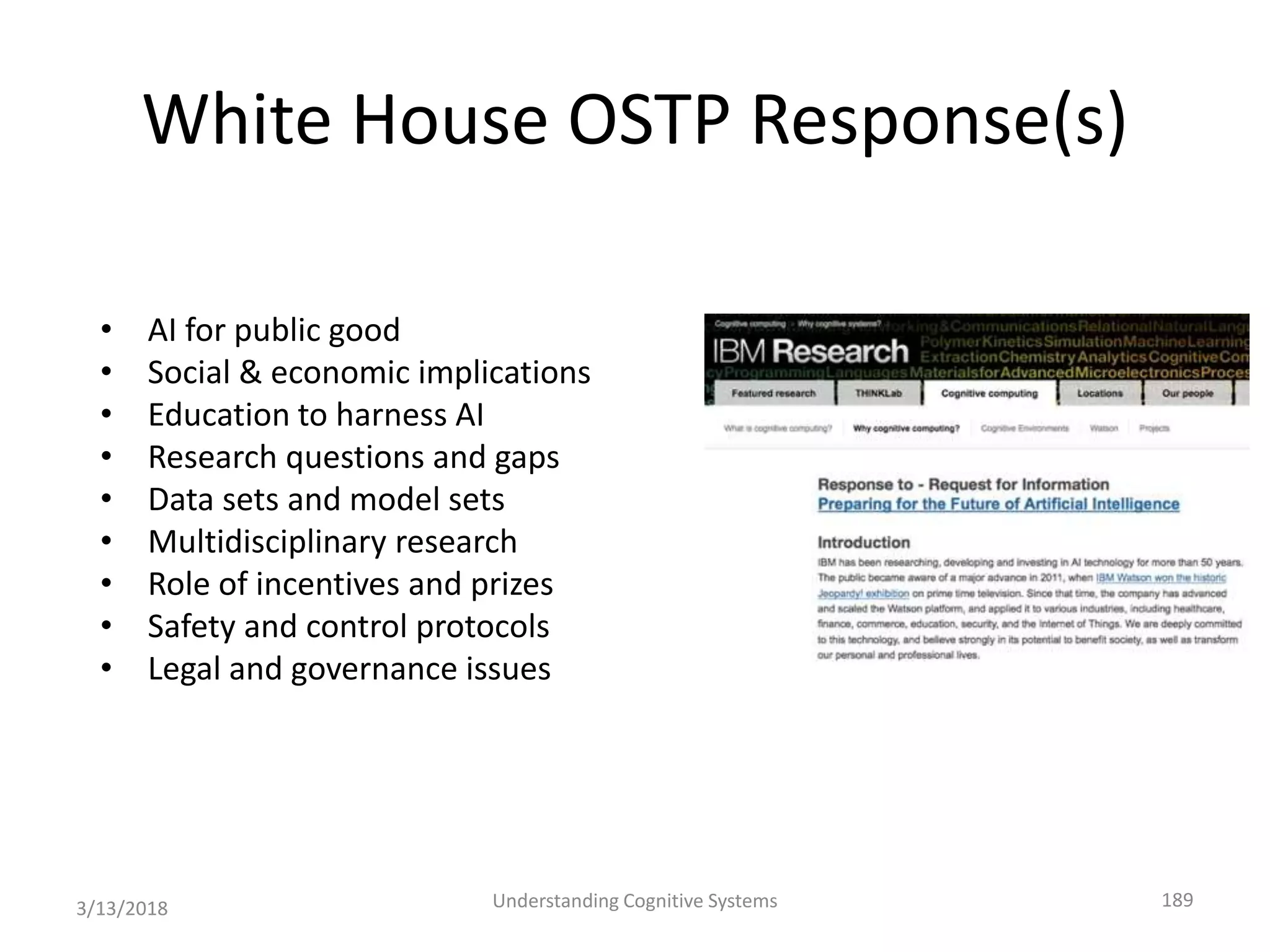 White House OSTP Response(s)
• AI for public good
• Social & economic implications
• Education to harness AI
• Research questions and gaps
• Data sets and model sets
• Multidisciplinary research
• Role of incentives and prizes
• Safety and control protocols
• Legal and governance issues
3/13/2018 Understanding Cognitive Systems 189
 