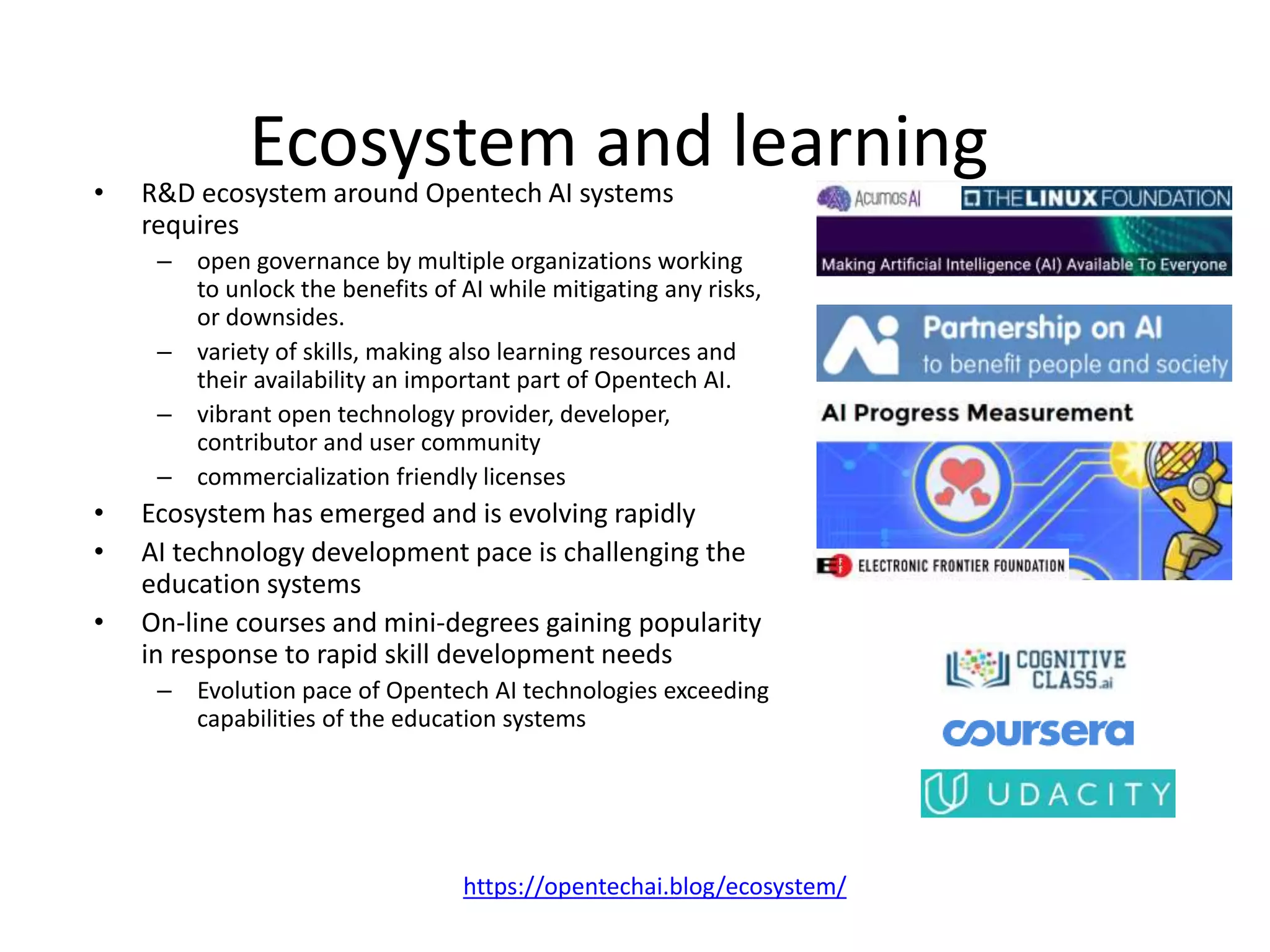 Ecosystem and learning• R&D ecosystem around Opentech AI systems
requires
– open governance by multiple organizations working
to unlock the benefits of AI while mitigating any risks,
or downsides.
– variety of skills, making also learning resources and
their availability an important part of Opentech AI.
– vibrant open technology provider, developer,
contributor and user community
– commercialization friendly licenses
• Ecosystem has emerged and is evolving rapidly
• AI technology development pace is challenging the
education systems
• On-line courses and mini-degrees gaining popularity
in response to rapid skill development needs
– Evolution pace of Opentech AI technologies exceeding
capabilities of the education systems
https://opentechai.blog/ecosystem/
 
