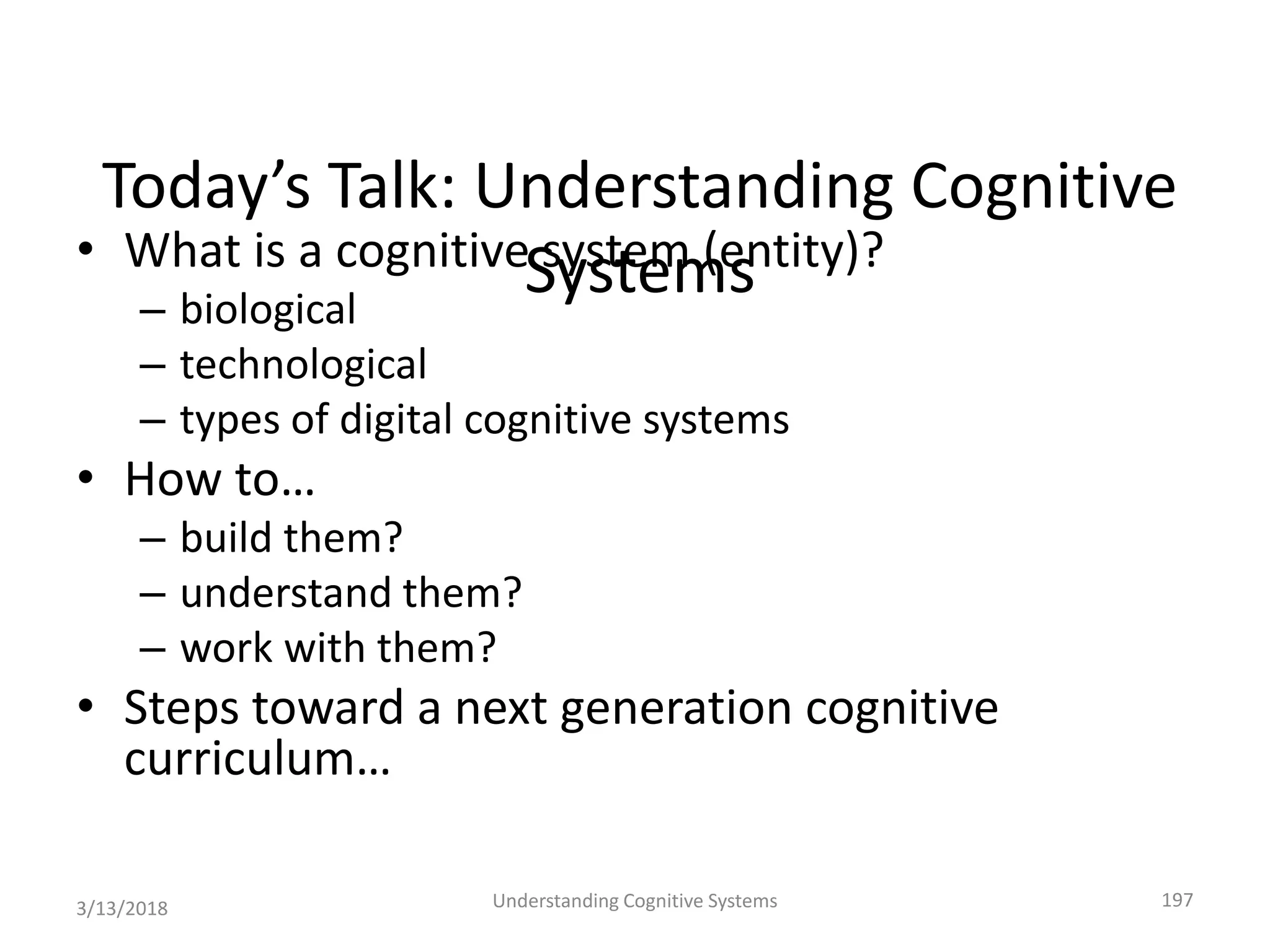 Today’s Talk: Understanding Cognitive
Systems• What is a cognitive system (entity)?
– biological
– technological
– types of digital cognitive systems
• How to…
– build them?
– understand them?
– work with them?
• Steps toward a next generation cognitive
curriculum…
3/13/2018 Understanding Cognitive Systems 197
 