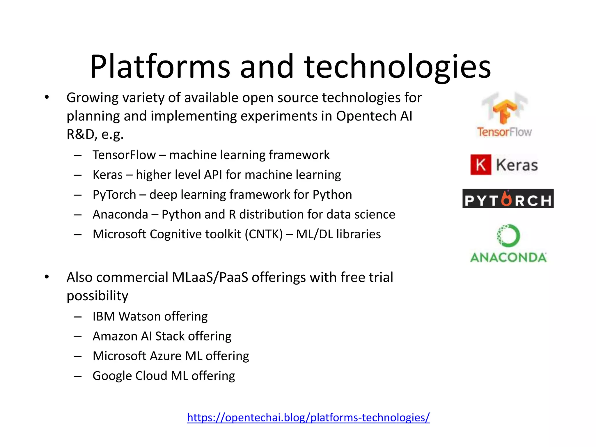 Platforms and technologies
• Growing variety of available open source technologies for
planning and implementing experiments in Opentech AI
R&D, e.g.
– TensorFlow – machine learning framework
– Keras – higher level API for machine learning
– PyTorch – deep learning framework for Python
– Anaconda – Python and R distribution for data science
– Microsoft Cognitive toolkit (CNTK) – ML/DL libraries
• Also commercial MLaaS/PaaS offerings with free trial
possibility
– IBM Watson offering
– Amazon AI Stack offering
– Microsoft Azure ML offering
– Google Cloud ML offering
https://opentechai.blog/platforms-technologies/
 