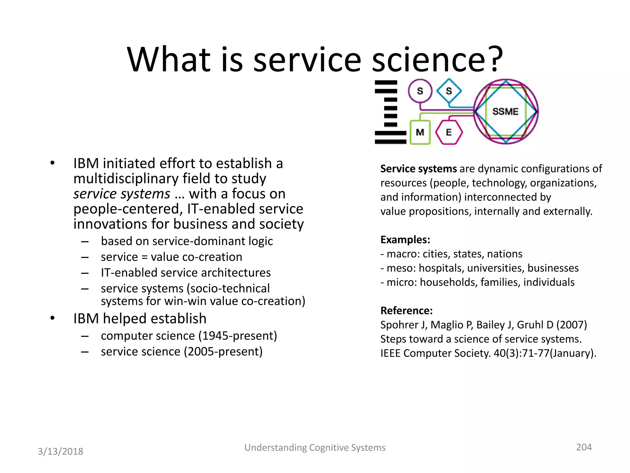 What is service science?
• IBM initiated effort to establish a
multidisciplinary field to study
service systems … with a focus on
people-centered, IT-enabled service
innovations for business and society
– based on service-dominant logic
– service = value co-creation
– IT-enabled service architectures
– service systems (socio-technical
systems for win-win value co-creation)
• IBM helped establish
– computer science (1945-present)
– service science (2005-present)
3/13/2018 Understanding Cognitive Systems 204
Service systems are dynamic configurations of
resources (people, technology, organizations,
and information) interconnected by
value propositions, internally and externally.
Examples:
- macro: cities, states, nations
- meso: hospitals, universities, businesses
- micro: households, families, individuals
Reference:
Spohrer J, Maglio P, Bailey J, Gruhl D (2007)
Steps toward a science of service systems.
IEEE Computer Society. 40(3):71-77(January).
 