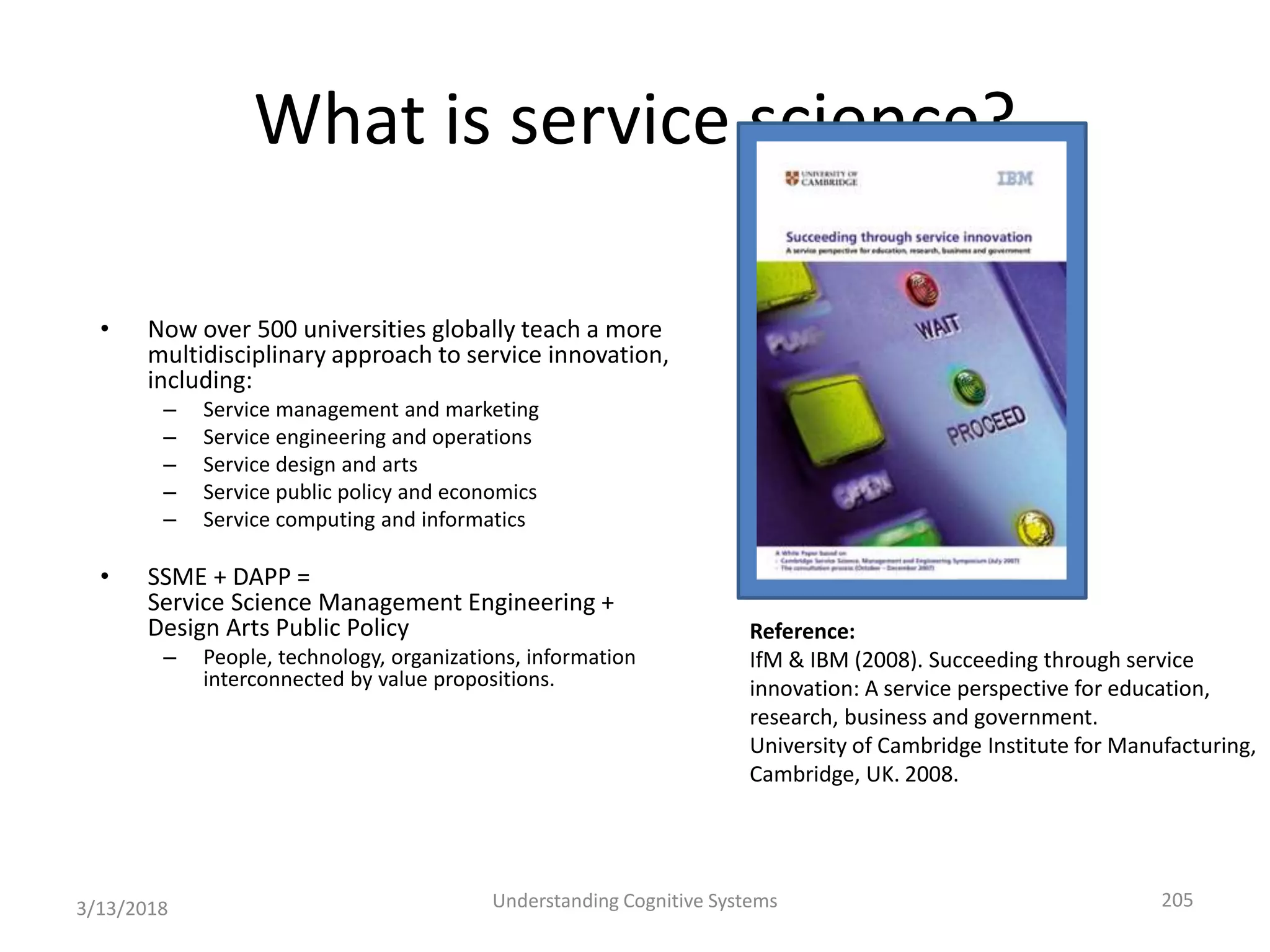 What is service science?
• Now over 500 universities globally teach a more
multidisciplinary approach to service innovation,
including:
– Service management and marketing
– Service engineering and operations
– Service design and arts
– Service public policy and economics
– Service computing and informatics
• SSME + DAPP =
Service Science Management Engineering +
Design Arts Public Policy
– People, technology, organizations, information
interconnected by value propositions.
3/13/2018 Understanding Cognitive Systems 205
Reference:
IfM & IBM (2008). Succeeding through service
innovation: A service perspective for education,
research, business and government.
University of Cambridge Institute for Manufacturing,
Cambridge, UK. 2008.
 
