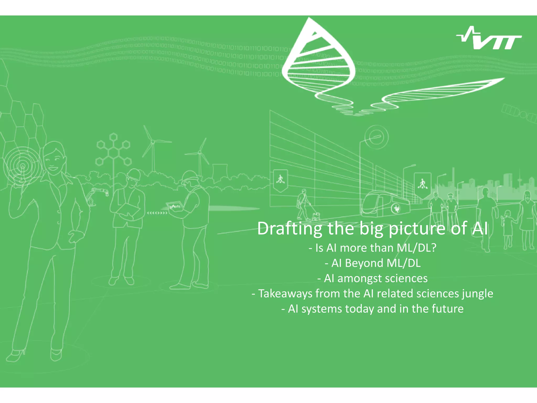 Drafting the big picture of AI
- Is AI more than ML/DL?
- AI Beyond ML/DL
- AI amongst sciences
- Takeaways from the AI related sciences jungle
- AI systems today and in the future
 