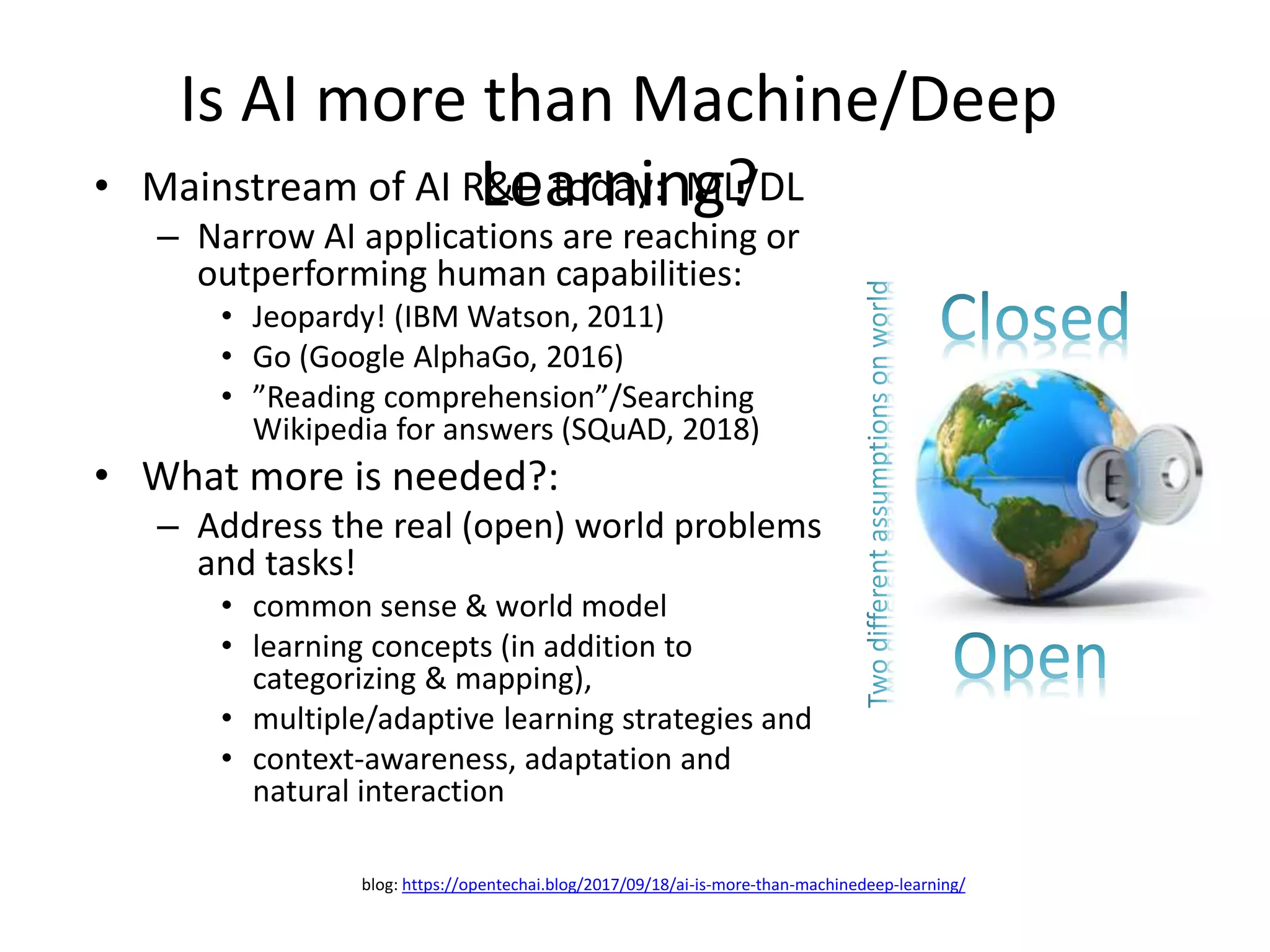 Is AI more than Machine/Deep
Learning?• Mainstream of AI R&D today: ML/DL
– Narrow AI applications are reaching or
outperforming human capabilities:
• Jeopardy! (IBM Watson, 2011)
• Go (Google AlphaGo, 2016)
• ”Reading comprehension”/Searching
Wikipedia for answers (SQuAD, 2018)
• What more is needed?:
– Address the real (open) world problems
and tasks!
• common sense & world model
• learning concepts (in addition to
categorizing & mapping),
• multiple/adaptive learning strategies and
• context-awareness, adaptation and
natural interaction
blog: https://opentechai.blog/2017/09/18/ai-is-more-than-machinedeep-learning/
 