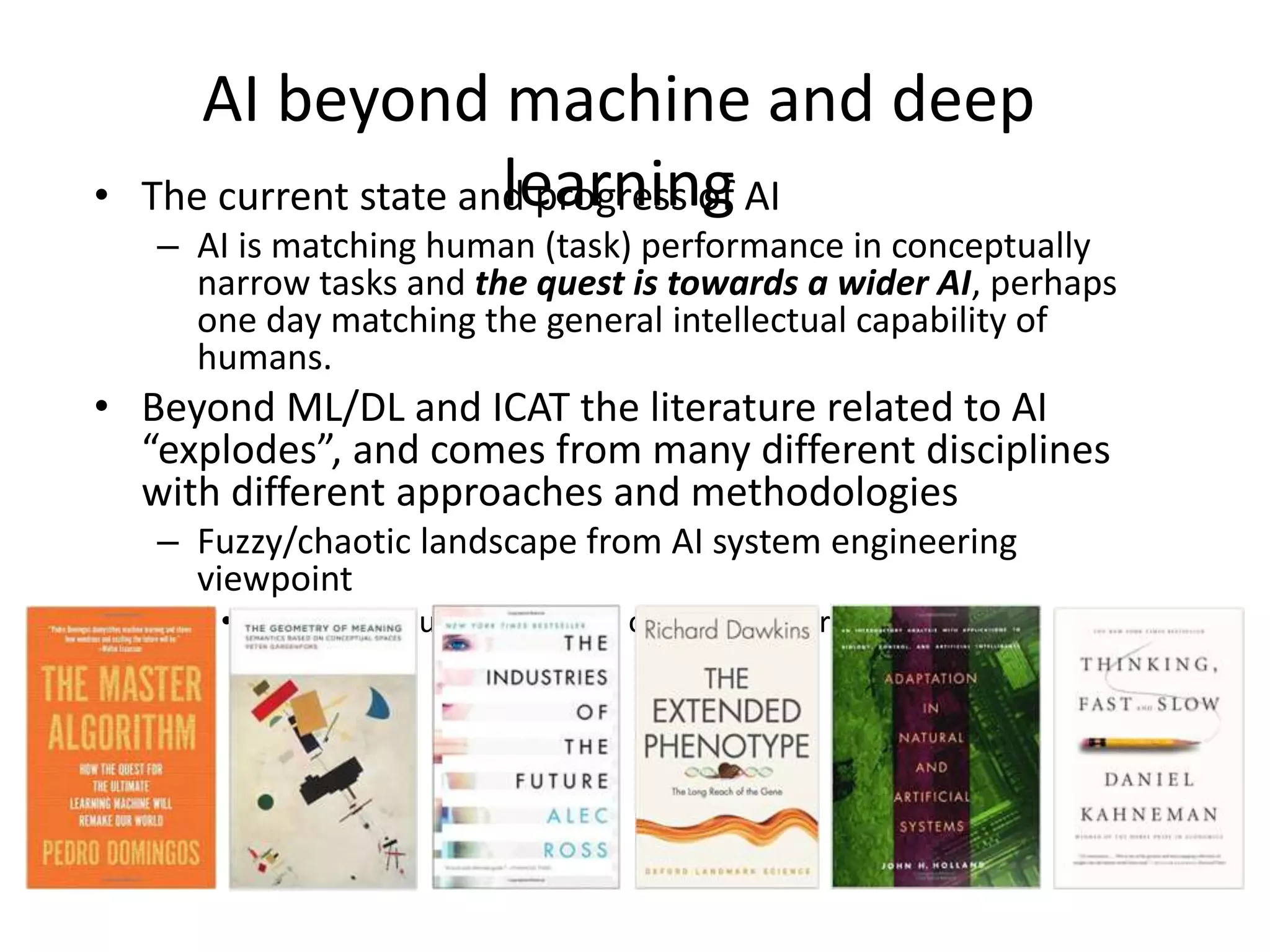 AI beyond machine and deep
learning• The current state and progress of AI
– AI is matching human (task) performance in conceptually
narrow tasks and the quest is towards a wider AI, perhaps
one day matching the general intellectual capability of
humans.
• Beyond ML/DL and ICAT the literature related to AI
“explodes”, and comes from many different disciplines
with different approaches and methodologies
– Fuzzy/chaotic landscape from AI system engineering
viewpoint
• No architecture framework or reference architecture
 