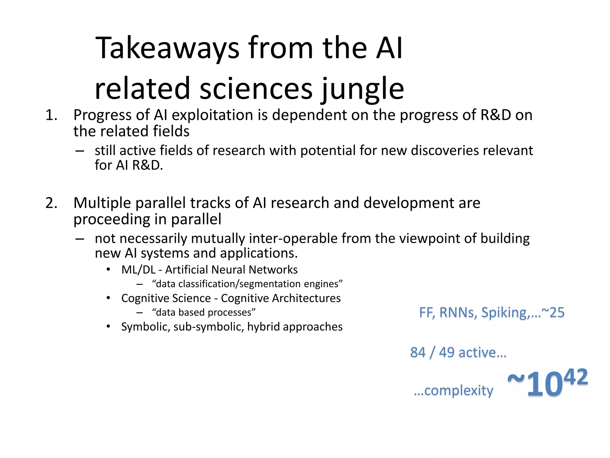 Takeaways from the AI
related sciences jungle
1. Progress of AI exploitation is dependent on the progress of R&D on
the related fields
– still active fields of research with potential for new discoveries relevant
for AI R&D.
2. Multiple parallel tracks of AI research and development are
proceeding in parallel
– not necessarily mutually inter-operable from the viewpoint of building
new AI systems and applications.
• ML/DL - Artificial Neural Networks
– “data classification/segmentation engines”
• Cognitive Science - Cognitive Architectures
– “data based processes”
• Symbolic, sub-symbolic, hybrid approaches
84 / 49 active…
FF, RNNs, Spiking,…~25
~1042…complexity
 