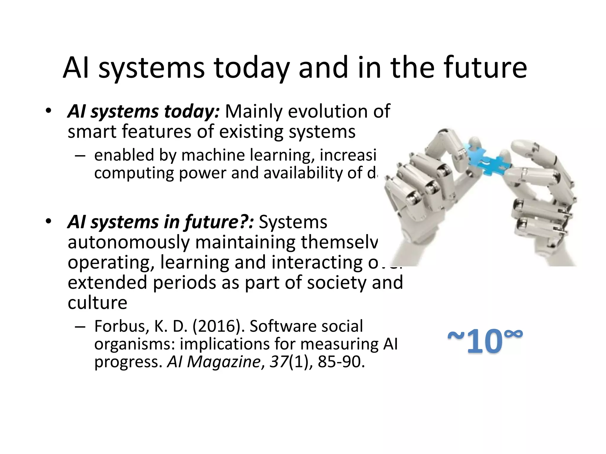 AI systems today and in the future
• AI systems today: Mainly evolution of
smart features of existing systems
– enabled by machine learning, increasing
computing power and availability of data.
• AI systems in future?: Systems
autonomously maintaining themselves,
operating, learning and interacting over
extended periods as part of society and
culture
– Forbus, K. D. (2016). Software social
organisms: implications for measuring AI
progress. AI Magazine, 37(1), 85-90.
~10∞
 