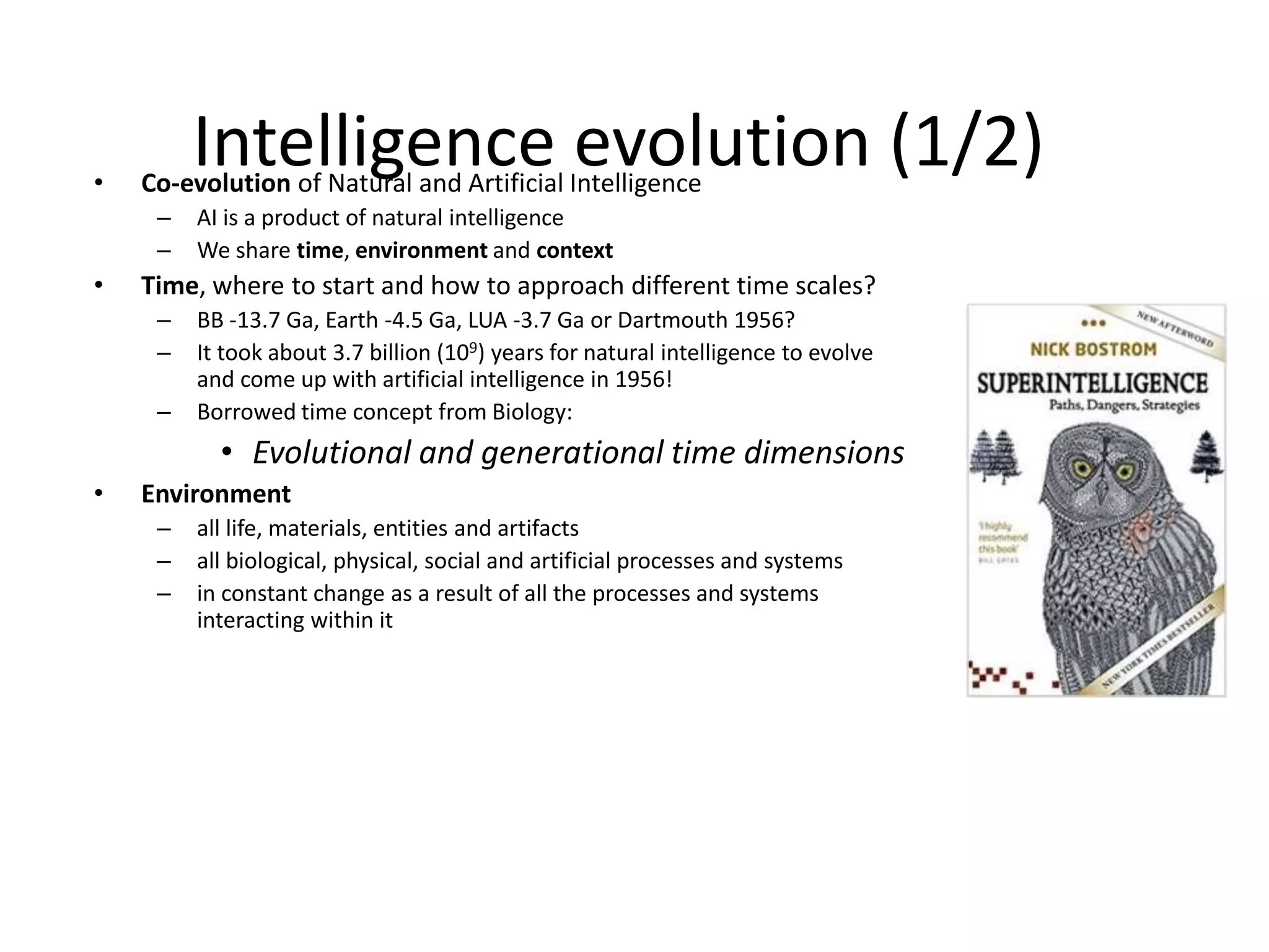 Intelligence evolution (1/2)• Co-evolution of Natural and Artificial Intelligence
– AI is a product of natural intelligence
– We share time, environment and context
• Time, where to start and how to approach different time scales?
– BB -13.7 Ga, Earth -4.5 Ga, LUA -3.7 Ga or Dartmouth 1956?
– It took about 3.7 billion (109) years for natural intelligence to evolve
and come up with artificial intelligence in 1956!
– Borrowed time concept from Biology:
• Evolutional and generational time dimensions
• Environment
– all life, materials, entities and artifacts
– all biological, physical, social and artificial processes and systems
– in constant change as a result of all the processes and systems
interacting within it
 