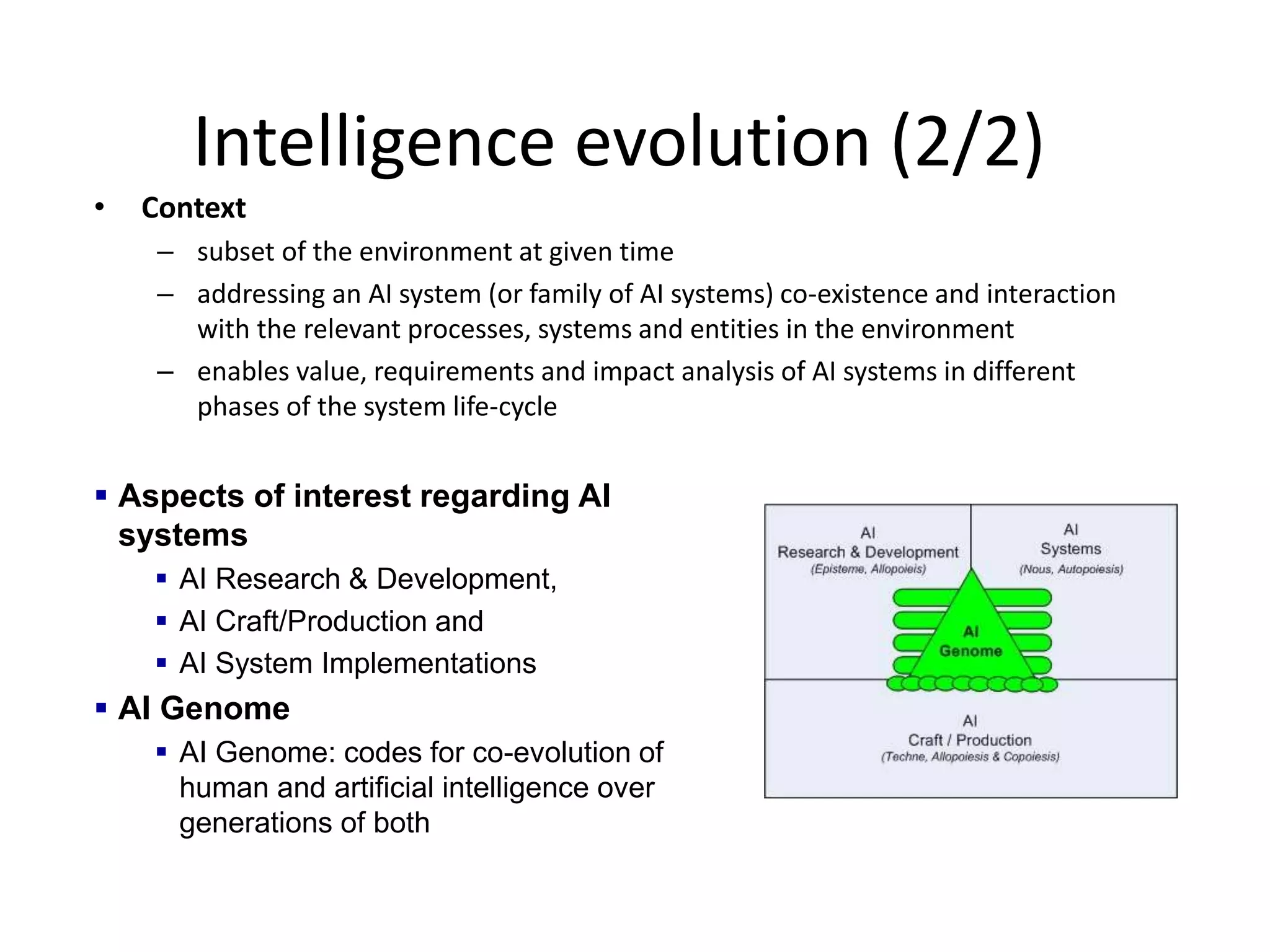 Intelligence evolution (2/2)
• Context
– subset of the environment at given time
– addressing an AI system (or family of AI systems) co-existence and interaction
with the relevant processes, systems and entities in the environment
– enables value, requirements and impact analysis of AI systems in different
phases of the system life-cycle
 Aspects of interest regarding AI
systems
 AI Research & Development,
 AI Craft/Production and
 AI System Implementations
 AI Genome
 AI Genome: codes for co-evolution of
human and artificial intelligence over
generations of both
 