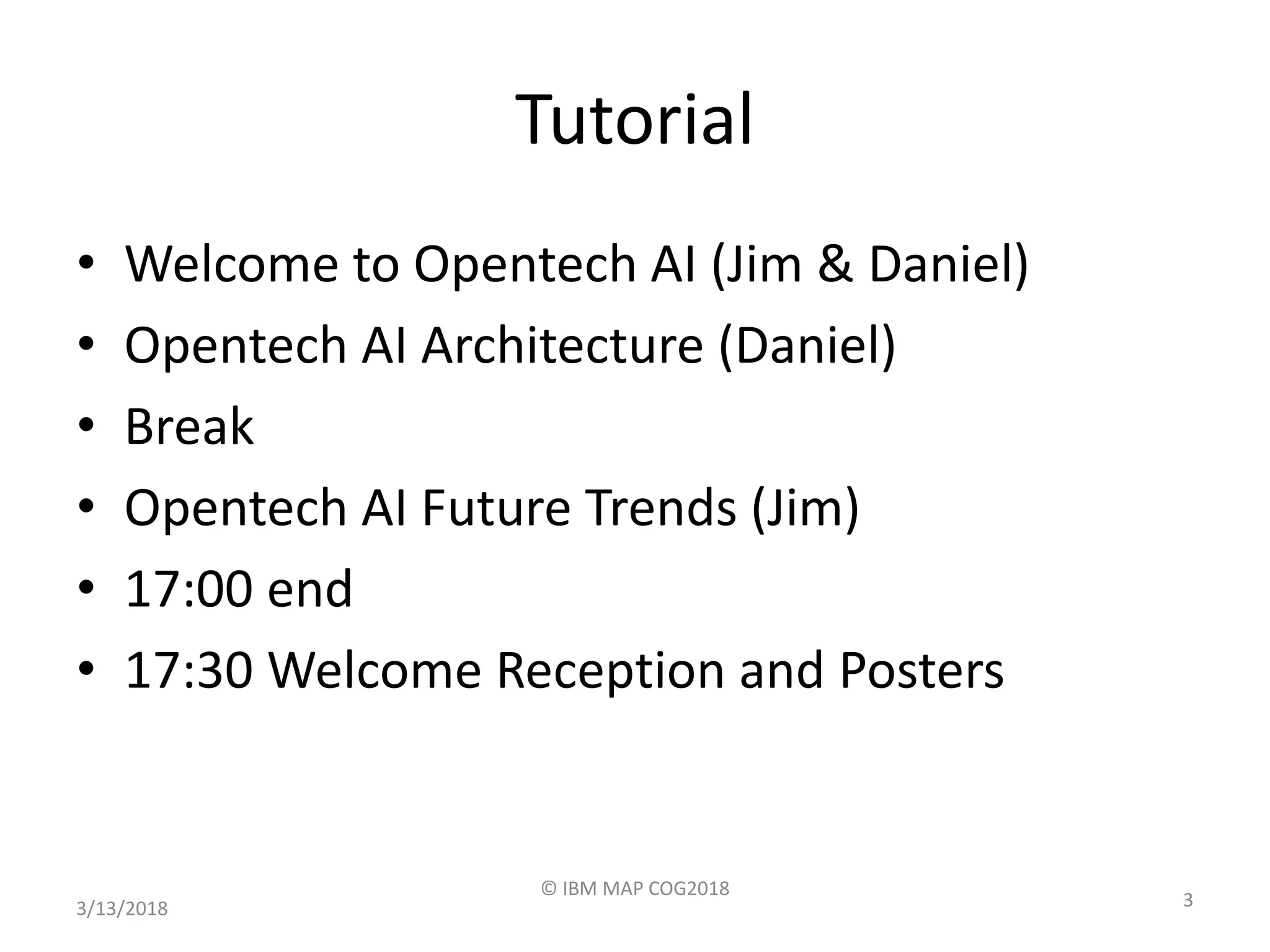 Tutorial
• Welcome to Opentech AI (Jim & Daniel)
• Opentech AI Architecture (Daniel)
• Break
• Opentech AI Future Trends (Jim)
• 17:00 end
• 17:30 Welcome Reception and Posters
3/13/2018
© IBM MAP COG2018
3
 