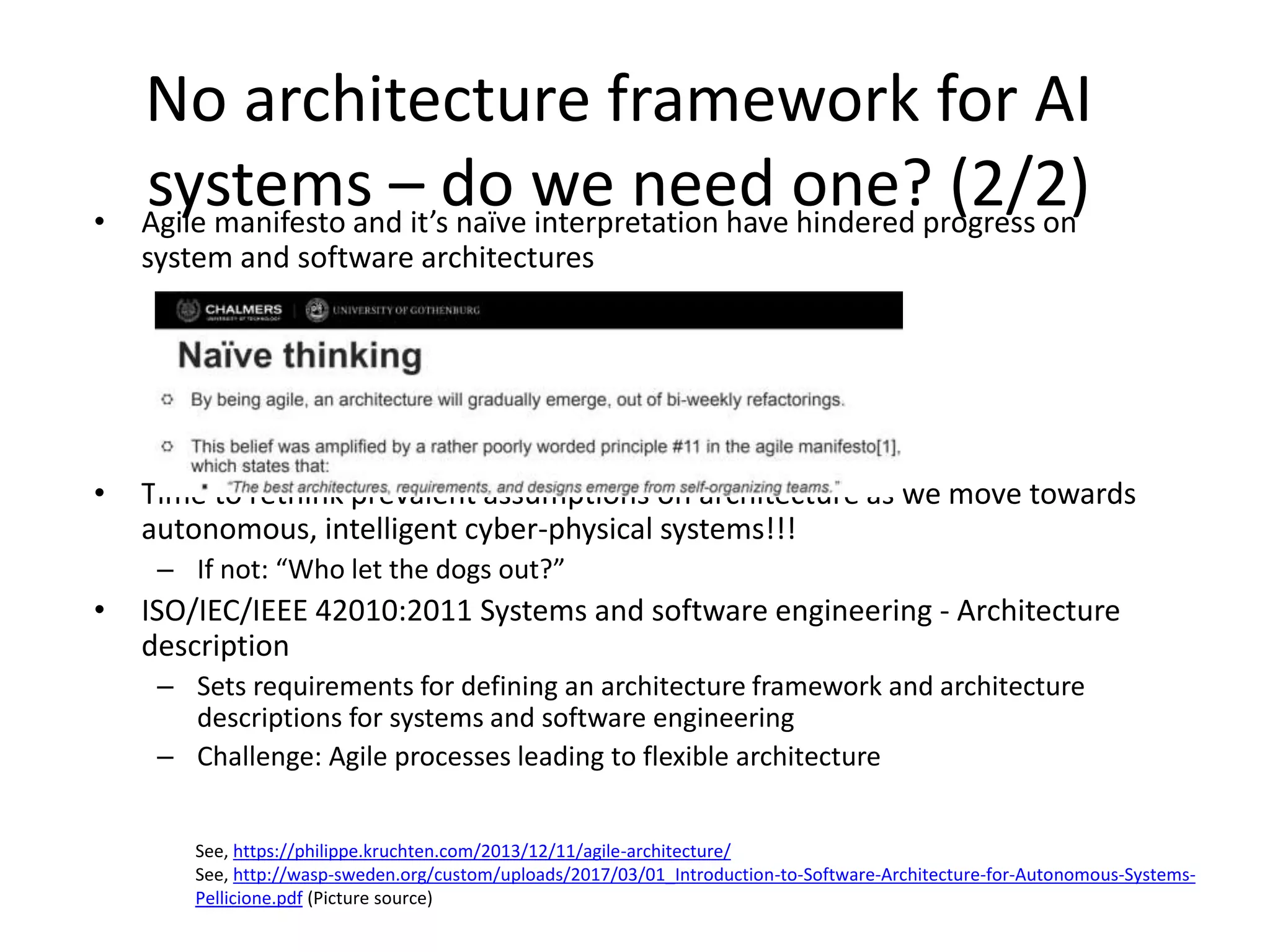 No architecture framework for AI
systems – do we need one? (2/2)• Agile manifesto and it’s naïve interpretation have hindered progress on
system and software architectures
• Time to rethink prevalent assumptions on architecture as we move towards
autonomous, intelligent cyber-physical systems!!!
– If not: “Who let the dogs out?”
• ISO/IEC/IEEE 42010:2011 Systems and software engineering - Architecture
description
– Sets requirements for defining an architecture framework and architecture
descriptions for systems and software engineering
– Challenge: Agile processes leading to flexible architecture
See, https://philippe.kruchten.com/2013/12/11/agile-architecture/
See, http://wasp-sweden.org/custom/uploads/2017/03/01_Introduction-to-Software-Architecture-for-Autonomous-Systems-
Pellicione.pdf (Picture source)
 