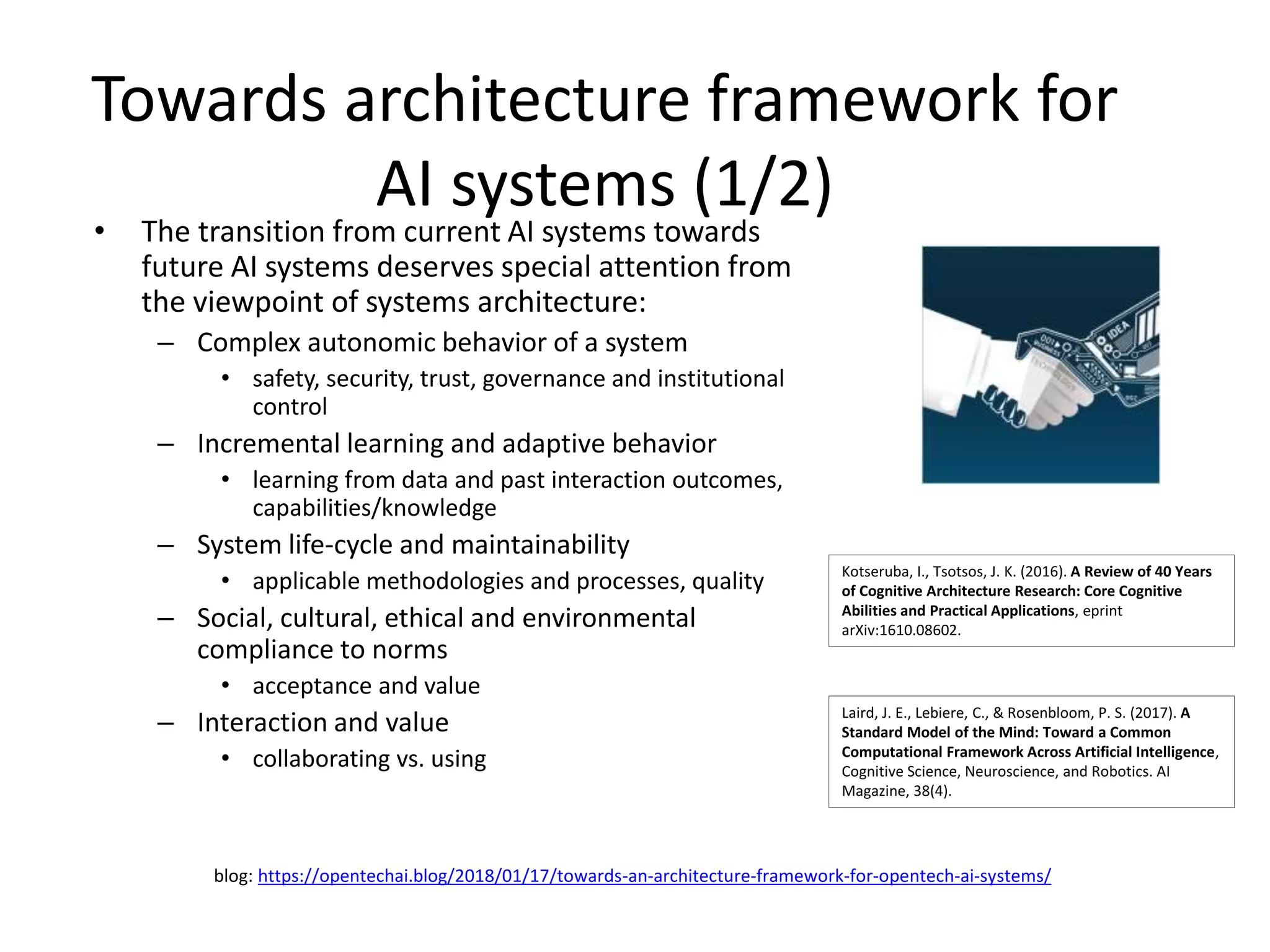 Towards architecture framework for
AI systems (1/2)
• The transition from current AI systems towards
future AI systems deserves special attention from
the viewpoint of systems architecture:
– Complex autonomic behavior of a system
• safety, security, trust, governance and institutional
control
– Incremental learning and adaptive behavior
• learning from data and past interaction outcomes,
capabilities/knowledge
– System life-cycle and maintainability
• applicable methodologies and processes, quality
– Social, cultural, ethical and environmental
compliance to norms
• acceptance and value
– Interaction and value
• collaborating vs. using
Laird, J. E., Lebiere, C., & Rosenbloom, P. S. (2017). A
Standard Model of the Mind: Toward a Common
Computational Framework Across Artificial Intelligence,
Cognitive Science, Neuroscience, and Robotics. AI
Magazine, 38(4).
Kotseruba, I., Tsotsos, J. K. (2016). A Review of 40 Years
of Cognitive Architecture Research: Core Cognitive
Abilities and Practical Applications, eprint
arXiv:1610.08602.
blog: https://opentechai.blog/2018/01/17/towards-an-architecture-framework-for-opentech-ai-systems/
 