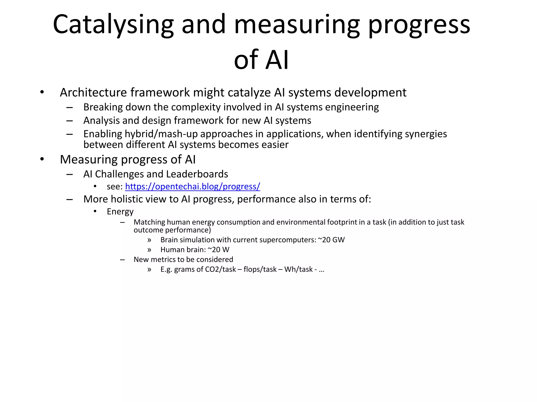 Catalysing and measuring progress
of AI
• Architecture framework might catalyze AI systems development
– Breaking down the complexity involved in AI systems engineering
– Analysis and design framework for new AI systems
– Enabling hybrid/mash-up approaches in applications, when identifying synergies
between different AI systems becomes easier
• Measuring progress of AI
– AI Challenges and Leaderboards
• see: https://opentechai.blog/progress/
– More holistic view to AI progress, performance also in terms of:
• Energy
– Matching human energy consumption and environmental footprint in a task (in addition to just task
outcome performance)
» Brain simulation with current supercomputers: ~20 GW
» Human brain: ~20 W
– New metrics to be considered
» E.g. grams of CO2/task – flops/task – Wh/task - …
 
