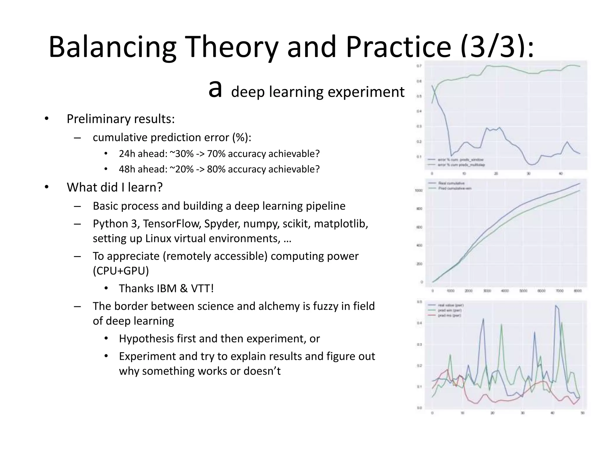 Balancing Theory and Practice (3/3):
a deep learning experiment
• Preliminary results:
– cumulative prediction error (%):
• 24h ahead: ~30% -> 70% accuracy achievable?
• 48h ahead: ~20% -> 80% accuracy achievable?
• What did I learn?
– Basic process and building a deep learning pipeline
– Python 3, TensorFlow, Spyder, numpy, scikit, matplotlib,
setting up Linux virtual environments, …
– To appreciate (remotely accessible) computing power
(CPU+GPU)
• Thanks IBM & VTT!
– The border between science and alchemy is fuzzy in field
of deep learning
• Hypothesis first and then experiment, or
• Experiment and try to explain results and figure out
why something works or doesn’t
 