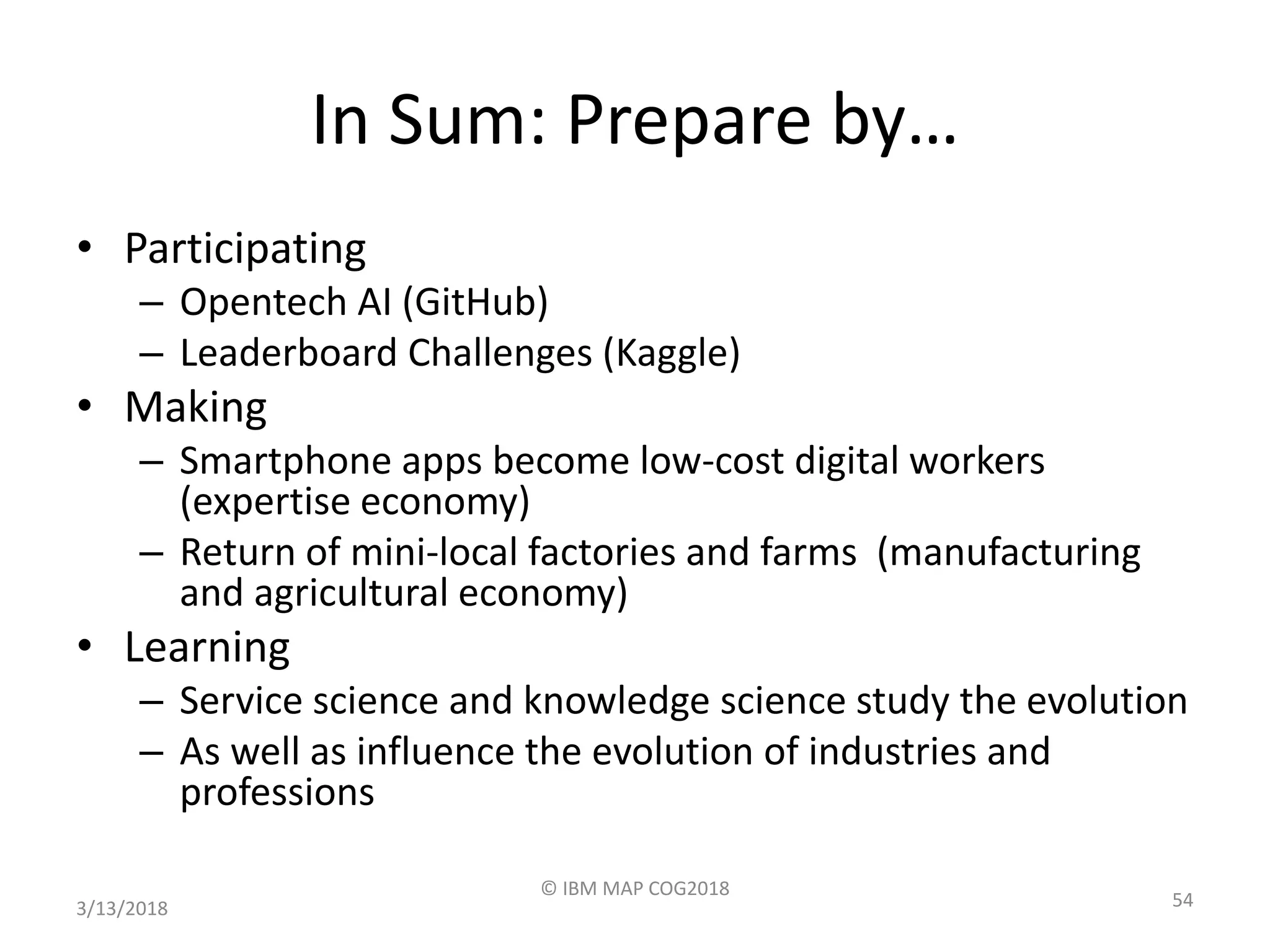 In Sum: Prepare by…
• Participating
– Opentech AI (GitHub)
– Leaderboard Challenges (Kaggle)
• Making
– Smartphone apps become low-cost digital workers
(expertise economy)
– Return of mini-local factories and farms (manufacturing
and agricultural economy)
• Learning
– Service science and knowledge science study the evolution
– As well as influence the evolution of industries and
professions
3/13/2018
© IBM MAP COG2018
54
 