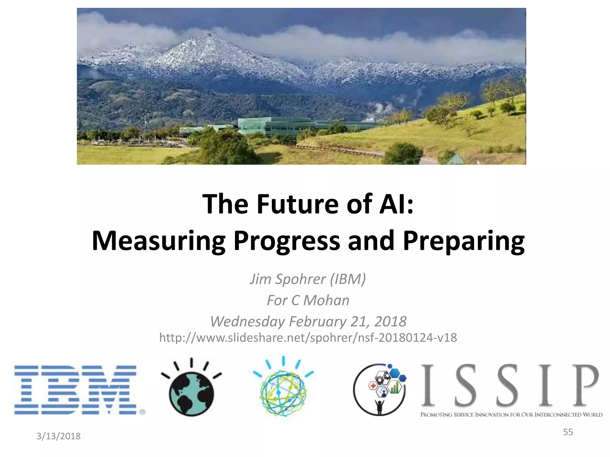 Jim Spohrer (IBM)
For C Mohan
Wednesday February 21, 2018
http://www.slideshare.net/spohrer/nsf-20180124-v18
3/13/2018 55
The Future of AI:
Measuring Progress and Preparing
 