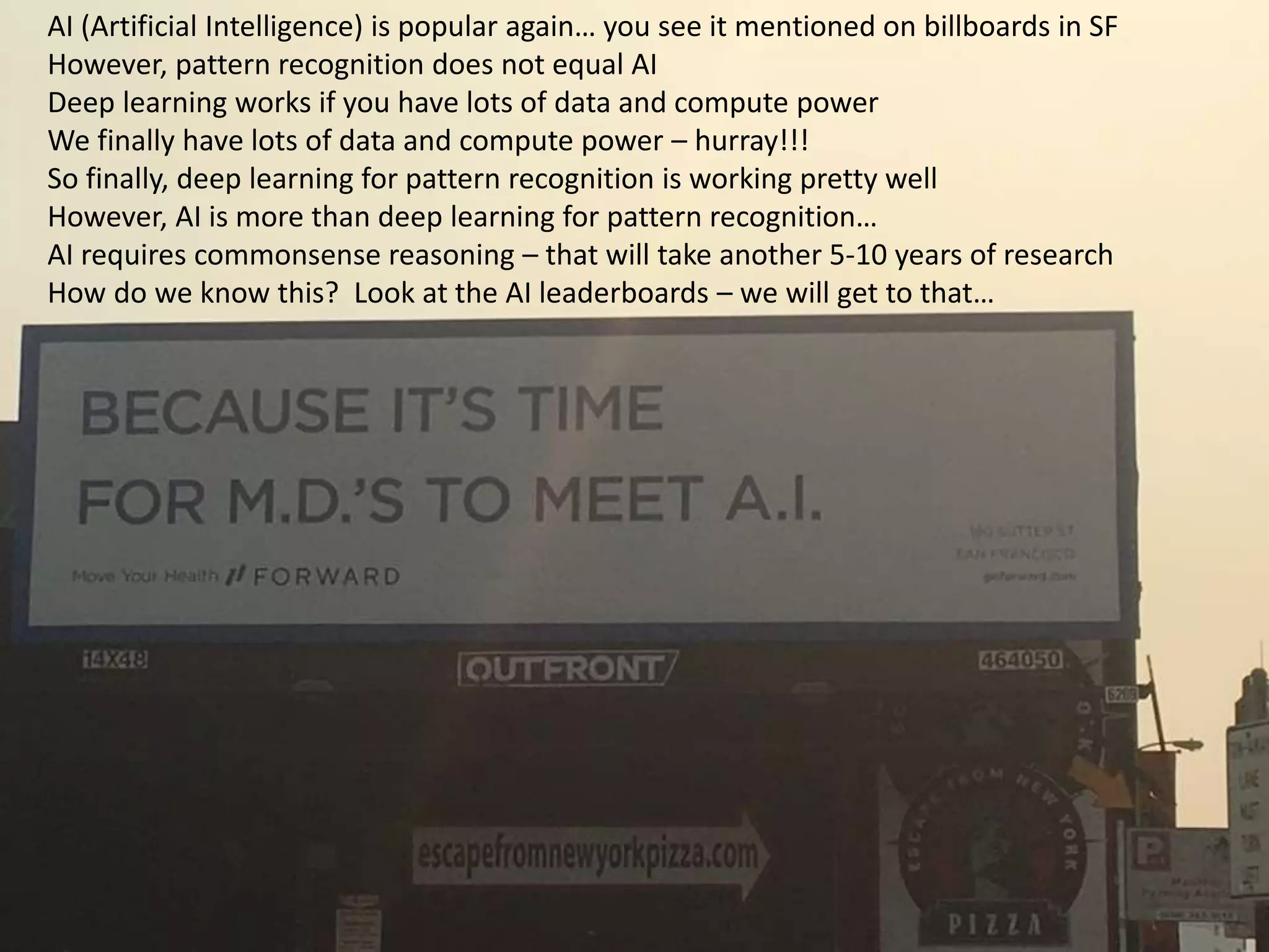 3/13/2018
© IBM UPWard 2016
57
AI (Artificial Intelligence) is popular again… you see it mentioned on billboards in SF
However, pattern recognition does not equal AI
Deep learning works if you have lots of data and compute power
We finally have lots of data and compute power – hurray!!!
So finally, deep learning for pattern recognition is working pretty well
However, AI is more than deep learning for pattern recognition…
AI requires commonsense reasoning – that will take another 5-10 years of research
How do we know this? Look at the AI leaderboards – we will get to that…
 
